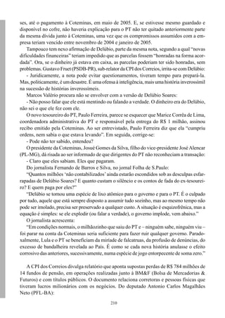 ses, até o pagamento à Coteminas, em maio de 2005. E, se estivesse mesmo guardado e
disponível no cofre, não haveria explicação para o PT não ter quitado anteriormente parte
da mesma dívida junto à Coteminas, uma vez que os compromissos assumidos com a em-
presa teriam vencido entre novembro de 2004 e janeiro de 2005.
    Tampouco tem nexo afirmação de Delúbio, parte da mesma nota, segundo a qual “novas
dificuldades financeiras” teriam impedido que as parcelas fossem “honradas na forma acor-
dada”. Ora, se o dinheiro já estava em caixa, as parcelas poderiam ter sido honradas, sem
problemas. Gustavo Fruet (PSDB-PR), sub-relator da CPI dos Correios, irrita-se com Delúbio:
    - Juridicamente, a nota pode evitar questionamentos, tiveram tempo para prepará-la.
Mas, politicamente, é um desastre. É uma ofensa à inteligência, mais uma história inverossímil
na sucessão de histórias inverossímeis.
    Marcos Valério procura não se envolver com a versão de Delúbio Soares:
    - Não posso falar que ele está mentindo ou falando a verdade. O dinheiro era do Delúbio,
não sei o que ele fez com ele.
    O novo tesoureiro do PT, Paulo Ferreira, parece se esquecer que Marice Corrêa de Lima,
coordenadora administrativa do PT e responsável pela entrega do R$ 1 milhão, assinou
recibo emitido pela Coteminas. Ao ser entrevistado, Paulo Ferreira diz que ela “cumpriu
ordens, nem sabia o que estava levando”. Em seguida, corrige-se:
    - Pode não ter sabido, entendeu?
    O presidente da Coteminas, Josué Gomes da Silva, filho do vice-presidente José Alencar
(PL-MG), dá risada ao ser informado de que dirigentes do PT não reconheciam a transação:
    - Claro que eles sabiam. Eles que pagaram.
    Do jornalista Fernando de Barros e Silva, no jornal Folha de S.Paulo:
    “Quantos milhões ‘não contabilizados’ ainda estarão escondidos sob as desculpas esfar-
rapadas de Delúbio Soares? E quanto custam o silêncio e os contos de fada do ex-tesourei-
ro? E quem paga por eles?”
    “Delúbio se tornou uma espécie de lixo atômico para o governo e para o PT. É o culpado
por tudo, aquele que está sempre disposto a assumir tudo sozinho, mas ao mesmo tempo não
pode ser imolado, precisa ser preservado a qualquer custo. A situação é esquizofrênica, mas a
equação é simples: se ele explodir (ou falar a verdade), o governo implode, vem abaixo.”
    O jornalista acrescenta:
    “Em condições normais, o milhãozinho que saiu do PT e – ninguém sabe, ninguém viu –
foi parar na conta da Coteminas seria suficiente para fazer ruir qualquer governo. Parado-
xalmente, Lula e o PT se beneficiam da miríade de falcatruas, da profusão de denúncias, do
excesso de bandalheira revelada ao País. É como se cada nova história anulasse o efeito
corrosivo das anteriores, sucessivamente, numa espécie de jogo entorpecente de soma zero.”

   A CPI dos Correios divulga relatório que aponta supostas perdas de R$ 784 milhões de
14 fundos de pensão, em operações realizadas junto à BM&F (Bolsa de Mercadorias &
Futuros) e com títulos públicos. O documento relaciona corretoras e pessoas físicas que
tiveram lucros milionários com os negócios. Do deputado Antonio Carlos Magalhães
Neto (PFL-BA):
                                              210
 