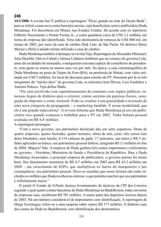 246
14/1/2006 A revista Isto É publica a reportagem “Peixe grande na rede do Ocean Bank”,
para se referir a uma nova conta bancária secreta, cujo beneficiário seria o publicitário Duda
Mendonça. Foi descoberta em Miami, nos Estados Unidos. De acordo com os repórteres
Gilberto Nascimento e Osmar Freitas Jr., a conta guardaria cerca de US$ 2,2 milhões em
nome de empresa não identificada. Teria sido destinatária de remessa de US$ 400 mil, em
março de 2002, por meio da casa de câmbio Disk Line, de São Paulo. Os doleiros Dario
Messer e Helio Laniado teriam utilizado a casa de câmbio.
    Duda Mendonça também é destaque na revista Veja. Reportagens de Alexandre Oltramari,
Julia Duailibi, Otávio Cabral e Juliana Linhares lembram que no começo do governo Lula,
antes do escândalo do mensalão, o marqueteiro era uma espécie de conselheiro do presiden-
te, com quem se reunia ao menos uma vez por mês. Na época, a casa cinematográfica de
Duda Mendonça na praia de Taipus de Fora (BA), na península de Maraú, com valor esti-
mado em US$ 5 milhões, foi local de descanso para estrelas do PT. Passaram por lá os três
integrantes do “núcleo duro” do governo Lula, os ministros José Dirceu, Luiz Gushiken e
Antonio Palocci. Veja define Duda:
    “Ele está envolvido com superfaturamento de contratos com órgãos públicos, re-
messas ilegais de dinheiro para o exterior, contas secretas em paraísos fiscais, sone-
gação de impostos e crime eleitoral. Pode-se creditar à sua genialidade a invenção de
uma nova categoria da propaganda – o marketing bandido. É nessa modalidade que
ele é um grande especialista”. A revista informa que Duda Mendonça já era um publi-
citário rico quando começou a trabalhar para o PT em 2002. Tinha fortuna pessoal
avaliada em R$ 6,8 milhões.
A reportagem prossegue:
    “Com o novo governo, seu patrimônio declarado deu um salto espantoso. Dono de
quatro empresas, quatro fazendas, quatro terrenos, obras de arte, joias, três carros (um
deles blindado), uma lancha, 8.119 cabeças de gado, 17 jumentos, um trator e R$ 5 mi-
lhões aplicados no banco, seu patrimônio pessoal dobrou, atingindo R$ 13 milhões no fim
de 2004. Mágica? Não. A empresa de Duda ganhou três contas importantes e milionárias
no governo – Petrobras, Ministério da Saúde e Presidência da República. Para a Duda
Mendonça Associados, a principal empresa do publicitário, o governo petista foi muito
bom. Seu faturamento aumentou de R$ 4,7 milhões em 2002 para R$ 43,3 milhões em
2004 – um crescimento de 820%, que multiplicou os lucros do marqueteiro e por
consequência, seu patrimônio pessoal. Deve-se ressaltar que nessa fortuna não estão in-
cluídos os milhões que Duda recebeu no exterior, o que permite concluir que seu patrimônio
é infinitamente maior.”
    O jornal O Estado de S.Paulo destaca levantamento de técnicos da CPI dos Correios
segundo o qual quatro contas bancárias de Duda Mendonça no BankBoston, todas em nome
de empresas suas, receberam R$ 701 milhões. A maior parte dos depósitos ocorreu depois
de 2003. Há um número considerável de depositantes sem identificação. A reportagem de
Diego Escosteguy refere-se a uma suspeita sobre outros R$ 377 milhões. O dinheiro saiu
das contas de Duda no BankBoston, sem identificação dos destinatários.
                                              224
 