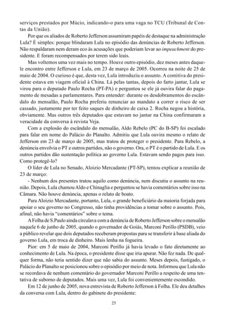 serviços prestados por Múcio, indicando-o para uma vaga no TCU (Tribunal de Con-
tas da União).
     Por que os aliados de Roberto Jefferson assumiram papéis de destaque na administração
Lula? É simples: porque blindaram Lula no episódio das denúncias de Roberto Jefferson.
Não respaldaram nem deram eco às acusações que poderiam levar ao impeachment do pre-
sidente. E foram recompensados por terem sido leais.
     Mas voltemos uma vez mais no tempo. Houve outro episódio, dez meses antes daque-
le encontro entre Jefferson e Lula, em 23 de março de 2005. Ocorreu na noite de 25 de
maio de 2004. O curioso é que, desta vez, Lula introduziu o assunto. A comitiva do presi-
dente estava em viagem oficial à China. Lá pelas tantas, depois do farto jantar, Lula se
virou para o deputado Paulo Rocha (PT-PA) e perguntou se ele já ouvira falar do paga-
mento de mesadas a parlamentares. Para entender: durante os desdobramentos do escân-
dalo do mensalão, Paulo Rocha preferiu renunciar ao mandato a correr o risco de ser
cassado, justamente por ter feito saques de dinheiro de caixa 2. Rocha negou a história,
obviamente. Mas outros três deputados que estavam no jantar na China confirmaram a
veracidade da conversa à revista Veja.
     Com a explosão do escândalo do mensalão, Aldo Rebelo (PC do B-SP) foi escalado
para falar em nome do Palácio do Planalto. Admitiu que Lula ouvira mesmo o relato de
Jefferson em 23 de março de 2005, mas tratou de proteger o presidente. Para Rebelo, a
denúncia envolvia o PT e outros partidos, não o governo. Ora, o PT é o partido de Lula. E os
outros partidos dão sustentação política ao governo Lula. Estavam sendo pagos para isso.
Como protegê-lo?
     O líder de Lula no Senado, Aloizio Mercadante (PT-SP), tentou explicar a reunião de
23 de março:
     - Nenhum dos presentes tratou aquilo como denúncia, nem discutiu o assunto na reu-
nião. Depois, Lula chamou Aldo e Chinaglia e perguntou se havia comentários sobre isso na
Câmara. Não houve denúncia, apenas o relato de boato.
     Para Aloizio Mercadante, portanto, Lula, o grande beneficiário da maioria forjada para
apoiar o seu governo no Congresso, não tinha providências a tomar sobre o assunto. Pois,
afinal, não havia “comentários” sobre o tema.
     A Folha de S.Paulo ainda circulava com a denúncia de Roberto Jefferson sobre o mensalão
naquele 6 de junho de 2005, quando o governador de Goiás, Marconi Perillo (PSDB), veio
a público revelar que dois deputados receberam propostas para se transferir à base aliada do
governo Lula, em troca de dinheiro. Mais lenha na fogueira.
     Pior: em 5 de maio de 2004, Marconi Perillo já havia levado o fato diretamente ao
conhecimento de Lula. Na época, o presidente disse que iria apurar. Não fez nada. De qual-
quer forma, não teria sentido dizer que não sabia do assunto. Meses depois, fustigado, o
Palácio do Planalto se posicionou sobre o episódio por meio de nota. Informou que Lula não
se recordava de nenhum comentário do governador Marconi Perillo a respeito de uma ten-
tativa de suborno de deputados. Mais uma vez, Lula foi convenientemente escondido.
     Em 12 de junho de 2005, nova entrevista de Roberto Jefferson à Folha. Ele deu detalhes
da conversa com Lula, dentro do gabinete do presidente:
                                             25
 