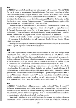 314
23/3/2006 O governo Lula decide envidar esforços para salvar Antonio Palocci (PT-SP).
Em vez de apurar as acusações de Francenildo Santos Costa contra o ministro, a Polícia
Federal anuncia a quebra dos sigilos bancário, fiscal e telefônico do caseiro. Ele é o escolhi-
do para ser investigado pelos federais, sob comando do ministro Márcio Thomaz Bastos. O
Coaf (Conselho de Controle de Atividades Financeiras, do Ministério da Fazenda) também
abre inquérito contra o rapaz. Os estrategistas do PT tentam descobrir motivação política
para encobrir o que Francenildo viu na “casa dos prazeres”.
   Chamado a depor na Polícia Federal, o presidente da Caixa Econômica Federal, Jorge
Mattoso, não aparece. Alega razões pessoais e manda dois advogados no lugar. A assessoria
da Caixa divulga nota sobre o caso. Em vez de tratar o assunto como “crime de quebra de
sigilo bancário”, usa o eufemismo “divulgação indevida” de extratos bancários. Lula afasta
rumores sobre a queda de Jorge Mattoso. Palavras do presidente da República:
   - Não faz sentido, não faz sentido! Mesmo porque sou eu que tenho que tomar a decisão.
   O presidente da OAB (Ordem dos Advogados do Brasil), Roberto Busato, fala em
“sindicato do crime”:
   - Não é possível que persista essa retaliação à pessoa que teve a coragem de testemunhar
contra a segunda figura mais importante da República.

316
25/3/2006 A imprensa reúne informações sobre os bastidores da crise. A revista Época noti-
cia que quinta-feira à tarde, dia 23, os ministros Antonio Palocci (PT-SP), Márcio Thomaz
Bastos e o presidente da Caixa Econômica Federal, Jorge Mattoso, mantiveram encontro
sigiloso, no Palácio do Planalto. Palocci também teria se reunido com Lula. A reportagem
de Gustavo Krieger relata que Mattoso disse ser impossível negar que o acesso aos extratos
de Francenildo fora executado em computador dentro das dependências da Caixa.
   Palocci pressionou Mattoso. Queria que ele assumisse a responsabilidade pela violação,
e depois pedisse demissão. O presidente da Caixa não aceitou. O jornal O Estado de S.
Paulo publica declaração de Jaques Wagner (PT-BA). O ministro das Relações Institucionais
garante que o Palácio do Planalto não deu ordem para a quebra do sigilo bancário. Ora, se
não foi Mattoso nem o Planalto, quem foi? A revista Veja dá uma pista: a CPI dos Bingos
trabalha com a informação de que o jornalista Marcelo Netto, assessor de Palocci, foi mes-
mo o responsável por fazer chegar à revista Época os extratos bancários.

317
26/3/2006 A Folha de S.Paulo publica na primeira página o editorial “Abuso de poder”: “A
desfaçatez, o uso sistemático da mentira, o empenho em desqualificar qualquer denúncia,
nada disso constitui novidade no comportamento do governo Lula. Chegou-se nos últimos
dias, entretanto, a níveis inéditos de degradação ética, de violência institucional e de afronta
às normas da convivência democrática”. O jornal acrescenta:
   “Na tentativa inútil de salvar a credibilidade em farrapos de um ministro, viola-se o
sigilo bancário de um cidadão comum, o caseiro Francenildo Costa – enquanto toda sorte de
                                               258
 