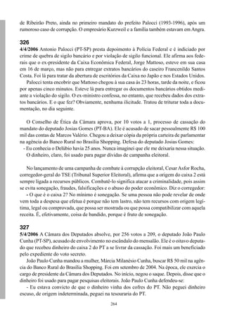 de Ribeirão Preto, ainda no primeiro mandato do prefeito Palocci (1993-1996), após um
rumoroso caso de corrupção. O empresário Kurzweil e a família também estavam em Angra.

326
4/4/2006 Antonio Palocci (PT-SP) presta depoimento à Polícia Federal e é indiciado por
crime de quebra de sigilo bancário e por violação de sigilo funcional. Ele afirma aos fede-
rais que o ex-presidente da Caixa Econômica Federal, Jorge Mattoso, esteve em sua casa
em 16 de março, mas não para entregar extratos bancários do caseiro Francenildo Santos
Costa. Foi lá para tratar da abertura de escritórios da Caixa no Japão e nos Estados Unidos.
    Palocci tenta encobrir que Mattoso chegou à sua casa às 23 horas, tarde da noite, e ficou
por apenas cinco minutos. Esteve lá para entregar os documentos bancários obtidos medi-
ante a violação do sigilo. O ex-ministro confessa, no entanto, que recebeu dados dos extra-
tos bancários. E o que fez? Obviamente, nenhuma ilicitude. Tratou de triturar toda a docu-
mentação, no dia seguinte.

   O Conselho de Ética da Câmara aprova, por 10 votos a 1, processo de cassação do
mandato do deputado Josias Gomes (PT-BA). Ele é acusado de sacar pessoalmente R$ 100
mil das contas de Marcos Valério. Chegou a deixar cópia da própria carteira de parlamentar
na agência do Banco Rural no Brasília Shopping. Defesa do deputado Josias Gomes:
 - Eu conhecia o Delúbio havia 25 anos. Nunca imaginei que ele me deixaria nessa situação.
   O dinheiro, claro, foi usado para pagar dívidas de campanha eleitoral.

    No lançamento de uma campanha de combate à corrupção eleitoral, Cesar Asfor Rocha,
corregedor-geral do TSE (Tribunal Superior Eleitoral), afirma que a origem do caixa 2 está
sempre ligada a recursos públicos. Combatê-lo significa atacar a criminalidade, pois assim
se evita sonegação, fraudes, falsificações e o abuso do poder econômico. Diz o corregedor:
    - O que é o caixa 2? No mínimo é sonegação. Se uma pessoa não pode revelar de onde
vem toda a despesa que efetua é porque não tem lastro, não tem recursos com origem legí-
tima, legal ou comprovada, que possa ser mostrada ou que possa compatibilizar com aquela
receita. É, efetivamente, coisa de bandido, porque é fruto de sonegação.

327
5/4/2006 A Câmara dos Deputados absolve, por 256 votos a 209, o deputado João Paulo
Cunha (PT-SP), acusado de envolvimento no escândalo do mensalão. Ele é o oitavo deputa-
do que recebeu dinheiro do caixa 2 do PT a se livrar da cassação. Foi mais um beneficiado
pelo expediente do voto secreto.
    João Paulo Cunha mandou a mulher, Márcia Milanésio Cunha, buscar R$ 50 mil na agên-
cia do Banco Rural do Brasília Shopping. Foi em setembro de 2004. Na época, ele exercia o
cargo de presidente da Câmara dos Deputados. No início, negou o saque. Depois, disse que o
dinheiro foi usado para pagar pesquisas eleitorais. João Paulo Cunha defendeu-se:
    - Eu estava convicto de que o dinheiro vinha dos cofres do PT. Não peguei dinheiro
escuso, de origem indeterminada, peguei na tesouraria do PT.
                                             264
 