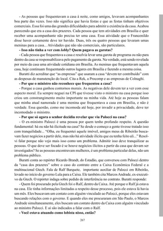 - As pessoas que frequentavam a casa à noite, como amigos, levavam acompanhantes
boa parte das vezes. Isso não significa que havia festas e que as festas tinham objetivos
comerciais. Essa foi uma das grandes dificuldades para admitir a existência da casa. Acabou
parecendo que era a casa dos prazeres. Cada pessoa que tem atividades em Brasília e quer
receber uma acompanhante não precisa ter uma casa. Essa atividade que o Francenildo
disse haver certamente deve ter havido. Duas, três ou quatro pessoas que levaram umas
meninas para a casa... Atividades que não são comerciais, são particulares.
    - Isso não tinha a ver com lobby? Quem pagava as garotas?
    - Cada pessoa que frequentava a casa e resolvia levar uma garota de programa ou não para
dentro da casa se responsabilizava pelo pagamento da garota. Na verdade, está sendo revelada
por meio da casa uma atividade cotidiana em Brasília. As meninas que frequentavam aquela
casa, hoje continuam frequentando outros lugares em Brasília e fazendo a mesma coisa.
    Buratti diz acreditar que “as empresas” que usaram a casa “devem ter contribuído” com
as despesas de manutenção do local. Cita a Rek, a Procomp e as empresas de Colnaghi.
    - Por que o ministro não reconhece que frequentou a casa?
    - Porque a casa ganhou contornos morais. As negativas dele devem ter a ver com esse
aspecto moral. Eu sempre neguei na CPI que tivesse visto o ministro na casa porque isso
criou um constrangimento muito importante na minha vida. Até hoje as pessoas falam
que minha atual namorada é uma menina que frequentava a casa em Brasília, e não é
verdade. Essa questão, como me incomoda até hoje, por invadir a privacidade, deve ter
incomodado o ministro.
    - Por que só agora o senhor decidiu revelar que viu Palocci na casa?
    - O ex-ministro Palocci é uma pessoa por quem tenho profundo respeito. A questão
fundamental: há ou não há ilicitude na casa? Se desde o começo a gente tivesse tratado isso
com tranquilidade... “Olha, eu frequentei aquele imóvel, amigos meus de Ribeirão busca-
vam fazer negócios a partir dele, mas não há atividade ilícita que eu tenha feito ali...” Resol-
vi falar porque não vejo mais isso como um problema. Admitir isso deve tranquilizar as
pessoas. O que deve ser focado é se houve negócios ilícitos a partir da casa que devam ser
investigados? Se as pessoas encontravam mulheres, é um problema particular delas, não um
problema público.
    Buratti conta ao repórter Ricardo Brandt, do Estadão, que conversou com Palocci dentro
da “casa dos prazeres” sobre o caso do contrato entre a Caixa Econômica Federal e a
multinacional Gtech. Fala de Ralf Barquete, importante auxiliar de Palocci em Ribeirão,
levado no início do governo Lula para a Caixa. Ele também cita Marcos Andrade, ex-executi-
vo da Gtech. O repórter indaga sobre pedido de interferência no contrato. Buratti responde:
    - Quem foi procurado pela Gtech foi o Ralf, dentro da Caixa. Até porque o Ralf já estava
na casa. Ele tinha informações limitadas a respeito desse processo, pois ele estava lá havia
um mês. Eles buscavam um contato com alguém vinculado ao Palocci, porque eles estavam
buscando relações com o governo. E quando eles me procuraram em São Paulo, o Marcos
Andrade simultaneamente, eles buscam um contato dentro da Caixa com alguém vinculado
ao ministro Palocci. E aí são indicados a falar com o Ralf.
    - Você estava atuando como lobista nisso, então?
                                               267
 