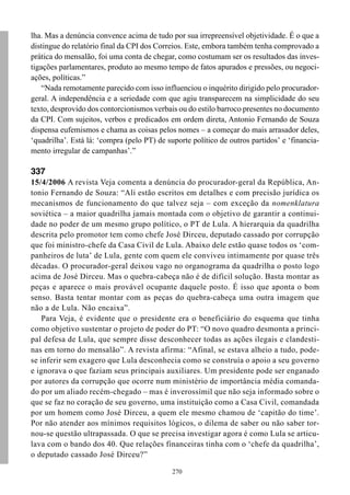 lha. Mas a denúncia convence acima de tudo por sua irrepreensível objetividade. É o que a
distingue do relatório final da CPI dos Correios. Este, embora também tenha comprovado a
prática do mensalão, foi uma conta de chegar, como costumam ser os resultados das inves-
tigações parlamentares, produto ao mesmo tempo de fatos apurados e pressões, ou negoci-
ações, políticas.”
    “Nada remotamente parecido com isso influenciou o inquérito dirigido pelo procurador-
geral. A independência e a seriedade com que agiu transparecem na simplicidade do seu
texto, desprovido dos contorcionismos verbais ou do estilo barroco presentes no documento
da CPI. Com sujeitos, verbos e predicados em ordem direta, Antonio Fernando de Souza
dispensa eufemismos e chama as coisas pelos nomes – a começar do mais arrasador deles,
‘quadrilha’. Está lá: ‘compra (pelo PT) de suporte político de outros partidos’ e ‘financia-
mento irregular de campanhas’.”

337
15/4/2006 A revista Veja comenta a denúncia do procurador-geral da República, An-
tonio Fernando de Souza: “Ali estão escritos em detalhes e com precisão jurídica os
mecanismos de funcionamento do que talvez seja – com exceção da nomenklatura
soviética – a maior quadrilha jamais montada com o objetivo de garantir a continui-
dade no poder de um mesmo grupo político, o PT de Lula. A hierarquia da quadrilha
descrita pelo promotor tem como chefe José Dirceu, deputado cassado por corrupção
que foi ministro-chefe da Casa Civil de Lula. Abaixo dele estão quase todos os ‘com-
panheiros de luta’ de Lula, gente com quem ele conviveu intimamente por quase três
décadas. O procurador-geral deixou vago no organograma da quadrilha o posto logo
acima de José Dirceu. Mas o quebra-cabeça não é de difícil solução. Basta montar as
peças e aparece o mais provável ocupante daquele posto. É isso que aponta o bom
senso. Basta tentar montar com as peças do quebra-cabeça uma outra imagem que
não a de Lula. Não encaixa”.
    Para Veja, é evidente que o presidente era o beneficiário do esquema que tinha
como objetivo sustentar o projeto de poder do PT: “O novo quadro desmonta a princi-
pal defesa de Lula, que sempre disse desconhecer todas as ações ilegais e clandesti-
nas em torno do mensalão”. A revista afirma: “Afinal, se estava alheio a tudo, pode-
se inferir sem exagero que Lula desconhecia como se construía o apoio a seu governo
e ignorava o que faziam seus principais auxiliares. Um presidente pode ser enganado
por autores da corrupção que ocorre num ministério de importância média comanda-
do por um aliado recém-chegado – mas é inverossímil que não seja informado sobre o
que se faz no coração de seu governo, uma instituição como a Casa Civil, comandada
por um homem como José Dirceu, a quem ele mesmo chamou de ‘capitão do time’.
Por não atender aos mínimos requisitos lógicos, o dilema de saber ou não saber tor-
nou-se questão ultrapassada. O que se precisa investigar agora é como Lula se articu-
lava com o bando dos 40. Que relações financeiras tinha com o ‘chefe da quadrilha’,
o deputado cassado José Dirceu?”

                                             270
 