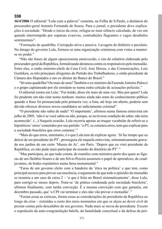 338
16/4/2006 O editorial “Lula com a palavra” comenta, na Folha de S.Paulo, a denúncia do
procurador-geral Antonio Fernando de Souza. Para o jornal, o presidente deve explica-
ções à sociedade. “Desde o início da crise, refugia-se num silêncio calculado, de vez em
quando interrompido por esparsas evasivas, contradições flagrantes e vagos desabafos
sentimentais”.
    “Formação de quadrilha. Corrupção ativa e passiva. Lavagem de dinheiro e peculato.
No âmago do governo Lula, formou-se uma organização criminosa com vistas a manter-
se no poder.”
    “Não são frases de algum oposicionista enraivecido, e sim do relatório elaborado pelo
procurador-geral da República, formalizando denúncia contra os responsáveis pelo mensalão.
Entre eles, o então ministro-chefe da Casa Civil, José Dirceu, o das Comunicações, Luiz
Gushiken, os três principais dirigentes do Partido dos Trabalhadores, o então presidente da
Câmara dos Deputados e um ex-diretor do Banco do Brasil.”
    “Só uma quadrilha? Ou mais de uma? Também o ex-ministro da Fazenda Antonio Palocci
e o grupo capitaneado por ele enredam-se numa outra coleção de acusações policiais.”
    O editorial centra em Lula: “Fui traído, disse ele mais de uma vez. Mas por quem? Lula
foi prudente em não citar nome nenhum: muitos ainda não eram do conhecimento público
quando a frase foi pronunciada pela primeira vez; a lista, até hoje em aberto, poderia sem
dúvida oferecer diversos novos candidatos ao indiciamento criminal”.
    “O presidente não sabia de nada? ‘O importante’, afirmou numa famosa entrevista em
julho de 2005, ‘não é se você sabia ou não, porque, se eu tivesse condição de saber, não teria
acontecido’. (...) Naquela ocasião, Lula recorria apenas ao truque vocabular de referir-se a
hipotéticos ‘erros’ cometidos por seu partido: ‘o PT, se cometeu erros, tem que explicar para
a sociedade brasileira que erros cometeu’.”
    “Mais do que erros, entretanto, é o que Lula tem de explicar agora. ‘Já faz tempo que eu
deixei de ser presidente do PT’, prosseguia ele naquela entrevista, sintomaticamente grava-
da nos jardins de um certo ‘Museu do Ar’, em Paris. ‘Depois que eu virei presidente da
República, eu não pude mais participar da reunião do diretório do PT’.”
    “Mas participou, ao que tudo consta, de reuniões com ministros perto dos quais as figu-
ras de um Delúbio Soares e de um Silvio Pereira assumem o papel de aprendizes, de coad-
juvantes, de bodes expiatórios numa farsa monumental.”
    “Farsa de um governo eleito com a bandeira da ‘ética na política’ e que tem, como
principal recurso para provar sua inocência, o argumento de que todo o episódio do mensalão
se resumiu a um caso de caixa 2 – ‘o que é feito no Brasil sistematicamente’, disse Lula,
para corrigir-se meses depois. Trata-se ‘de prática condenada pela sociedade brasileira’,
afirmou finalmente, com tardia convicção. É a mesma convicção com que garantiu, em
dezembro passado, que ‘a CPI vai terminar e eles não vão provar o mensalão’.”
    “Foram essas as certezas, foram essas as considerações do presidente da República ao
longo da crise – extraídas a custo dos raros momentos em que se alçou ao dever civil de
prestar contas pelo descalabro de seu governo. Nada mais se ouviu do presidente. Exceto
o espetáculo da auto-congratulação balofa, da banalidade conceitual e da defesa da pró-
                                              271
 