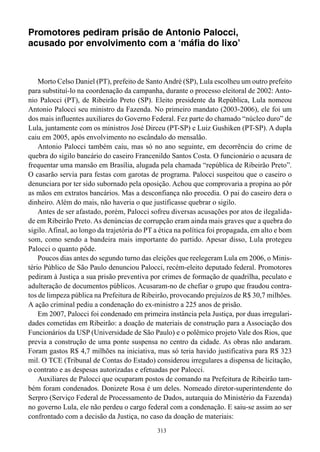Promotores pediram prisão de Antonio Palocci,
acusado por envolvimento com a ‘máfia do lixo’



    Morto Celso Daniel (PT), prefeito de Santo André (SP), Lula escolheu um outro prefeito
para substituí-lo na coordenação da campanha, durante o processo eleitoral de 2002: Anto-
nio Palocci (PT), de Ribeirão Preto (SP). Eleito presidente da República, Lula nomeou
Antonio Palocci seu ministro da Fazenda. No primeiro mandato (2003-2006), ele foi um
dos mais influentes auxiliares do Governo Federal. Fez parte do chamado “núcleo duro” de
Lula, juntamente com os ministros José Dirceu (PT-SP) e Luiz Gushiken (PT-SP). A dupla
caiu em 2005, após envolvimento no escândalo do mensalão.
    Antonio Palocci também caiu, mas só no ano seguinte, em decorrência do crime de
quebra do sigilo bancário do caseiro Francenildo Santos Costa. O funcionário o acusara de
frequentar uma mansão em Brasília, alugada pela chamada “república de Ribeirão Preto”.
O casarão servia para festas com garotas de programa. Palocci suspeitou que o caseiro o
denunciara por ter sido subornado pela oposição. Achou que comprovaria a propina ao pôr
as mãos em extratos bancários. Mas a desconfiança não procedia. O pai do caseiro dera o
dinheiro. Além do mais, não haveria o que justificasse quebrar o sigilo.
    Antes de ser afastado, porém, Palocci sofreu diversas acusações por atos de ilegalida-
de em Ribeirão Preto. As denúncias de corrupção eram ainda mais graves que a quebra do
sigilo. Afinal, ao longo da trajetória do PT a ética na política foi propagada, em alto e bom
som, como sendo a bandeira mais importante do partido. Apesar disso, Lula protegeu
Palocci o quanto pôde.
    Poucos dias antes do segundo turno das eleições que reelegeram Lula em 2006, o Minis-
tério Público de São Paulo denunciou Palocci, recém-eleito deputado federal. Promotores
pediram à Justiça a sua prisão preventiva por crimes de formação de quadrilha, peculato e
adulteração de documentos públicos. Acusaram-no de chefiar o grupo que fraudou contra-
tos de limpeza pública na Prefeitura de Ribeirão, provocando prejuízos de R$ 30,7 milhões.
A ação criminal pediu a condenação do ex-ministro a 225 anos de prisão.
    Em 2007, Palocci foi condenado em primeira instância pela Justiça, por duas irregulari-
dades cometidas em Ribeirão: a doação de materiais de construção para a Associação dos
Funcionários da USP (Universidade de São Paulo) e o polêmico projeto Vale dos Rios, que
previa a construção de uma ponte suspensa no centro da cidade. As obras não andaram.
Foram gastos R$ 4,7 milhões na iniciativa, mas só teria havido justificativa para R$ 323
mil. O TCE (Tribunal de Contas do Estado) considerou irregulares a dispensa de licitação,
o contrato e as despesas autorizadas e efetuadas por Palocci.
    Auxiliares de Palocci que ocuparam postos de comando na Prefeitura de Ribeirão tam-
bém foram condenados. Donizete Rosa é um deles. Nomeado diretor-superintendente do
Serpro (Serviço Federal de Processamento de Dados, autarquia do Ministério da Fazenda)
no governo Lula, ele não perdeu o cargo federal com a condenação. E saiu-se assim ao ser
confrontado com a decisão da Justiça, no caso da doação de materiais:
                                             313
 