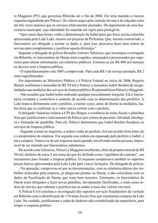 to Maggioni (PT), que governou Ribeirão até o fim de 2004. Ele teria mantido o mesmo
esquema engendrado por Palocci. Os valores pagos pela varrição de ruas e de calçadas eram
até três vezes maiores que os serviços efetivamente prestados. Do depoimento de uma fun-
cionária municipal, cuja identidade foi mantida em sigilo para protegê-la:
    “Após umas duas horas, vinha a determinação da Isabel para que fosse aceita a planilha
apresentada pela Leão Leão, mesmo em prejuízo da Prefeitura. Que, mesmo contrariado, o
funcionário era obrigado a acertar os dados e, para isso, precisava fazer uma ordem de
serviço para complementar e justificar aquela diferença.”
    Segundo o delegado de polícia Benedito Antonio Valencise, que investigou a corrupção
em Ribeirão, os funcionários do Daerp eram coagidos, ameaçados e pressionados por supe-
riores para alterar informações em relatórios públicos. Estimou-se em R$ 400 mil mensais
os desvios com a limpeza pública:
    - O superfaturamento está 100% comprovado. Para cada R$ 1 de serviço prestado, R$ 2
eram superfaturados.
    Em depoimento ao Ministério Público e à Polícia Federal no início de 2006, Rogério
Buratti confirmou o mensalão de R$ 50 mil a Palocci e inocentou Isabel Bordini de irregu-
laridades nas medições dos serviços de limpeza pública. Responsabilizou Palocci e Maggioni:
    - Não acredito que Isabel tenha ordenado qualquer procedimento irregular. Ela é funcio-
nária exemplar e controlava o contrato de acordo com as determinações dos prefeitos. A
Leão tratava diretamente com o prefeito, e muitas vezes, antes de liberar as medições, Isa-
bel dizia que ia confirmar se o valor estava correto com o prefeito.
    O delegado Valencise relatou à CPI dos Bingos a existência de notas fiscais e planilhas
frias que justificavam o indiciamento de Palocci por crimes de peculato, falsidade ideológi-
ca e formação de quadrilha. Para ele, Palocci determinou que Isabel Bordini fraudasse os
serviços de limpeza pública:
    - Segundo consta no inquérito, a ordem vinha do prefeito. Era um acordo feito entre ele
e o proprietário da empresa. Em seguida essa ordem era repassada pelo prefeito a Isabel, e
ela a cumpria. Tratava-se de um esquema muito grande, envolvendo muitas pessoas, impos-
sível de ser mantido por funcionários subalternos.
    De acordo com Valencise, Palocci e Maggioni receberam, além da propina mensal de R$
50 mil, dinheiro de caixa 2 em nome do que foi definido como “equilíbrio de contrato”, um
mecanismo para fraudar a limpeza pública. O esquema compensava também os supostos
preços baixos apresentados pela Leão Leão para vencer licitações. Do delegado de polícia:
    - Na apuração, comprovou-se que as documentações, com os relatórios diários dos tra-
balhos realizados pela empresa, já chegavam prontas ao Daerp, e não coincidiam com os
dados da fiscalização do Daerp, que eram bem menores. Entretanto, os funcionários do
Daerp eram obrigados a fazer novas planilhas, devidamente falsificadas, e eram essas or-
dens de serviço que cobriam e justificavam as saídas a mais dos valores em reais.
    A Polícia Civil concluiu a investigação dos supostos serviços fraudulentos de varrição
em Ribeirão com a identificação de 174 notas fiscais frias que simulariam compras da Leão
Leão. Na verdade, justificariam a saída de dinheiro não-contabilizado da empreiteira, para
irrigar o esquema político.
                                             320
 