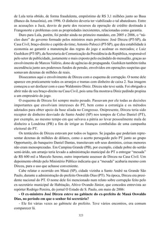 de Lula teria obtido, de forma fraudulenta, empréstimo de R$ 3,1 milhões junto ao Basa
(Banco da Amazônia), em 1996. O dinheiro deveria ter viabilizado o tal abatedouro. Entre
as acusações a Jucá, desvio de parte dos recursos da operação de crédito destinada à
Frangonorte e problemas com as propriedades inexistentes, relacionadas como garantia.
   Duro para Lula, porém, foi perder ainda no primeiro mandato, em 2005 e 2006, o “nú-
cleo duro” do governo formado pelos ministros mais próximos: José Dirceu (PT-SP), da
Casa Civil, braço-direito e capitão do time; Antonio Palocci (PT-SP), que deu estabilidade à
economia ao garantir a manutenção das regras do jogo e acalmar os mercados; e Luiz
Gushiken (PT-SP), da Secretaria de Comunicação da Presidência da República, responsável
pelo setor de publicidade, justamente o mais exposto pelo escândalo do mensalão, graças ao
envolvimento de Marcos Valério, dono de agências de propaganda. Gushiken também tinha
ascendência junto aos poderosos fundos de pensão, envolvidos em operações suspeitas que
somavam dezenas de milhões de reais.
   Dissecamos aqui o envolvimento de Dirceu com o esquema de corrupção. O nome dele
aparece em praticamente todos os arranjos e tramas com dinheiro de caixa 2. Sua imagem
começou a ser desfazer com o caso Waldomiro Diniz. Dirceu não teve saída. Foi obrigado a
abrir mão de seu braço-direito na Casa Civil, pois uma fita mostrava Diniz pedindo propina
a um empresário do jogo.
   O esquema de Dirceu foi sempre muito pesado. Passavam por ele todas as decisões
importantes que envolviam interesses do PT, bem como a estratégia e os métodos
adotados para obter apoio da base aliada no Congresso. Onipresente, Dirceu teria sido
receptor de dinheiro desviado de Santo André (SP) nos tempos de Celso Daniel (PT),
por exemplo, ao mesmo tempo em que salvava a pátria ao levar pessoalmente mala de
dinheiro a Londrina (PR) a fim de irrigar as finanças combalidas de uma campanha
eleitoral do PT.
   Os tentáculos de Dirceu estavam por todos os lugares. Se jogadas que poderiam repre-
sentar dezenas de milhões de dólares, como o acerto perseguido pelo PT junto ao grupo
Opportunity, do banqueiro Daniel Dantas, transitavam sob seus domínios, coisas menores
não eram menosprezadas. Em Campina Grande (PB), por exemplo, cidade pobre do sertão
semi-árido, um arranjo teria levado a administração municipal do PT a entregar “mesada”
de R$ 600 mil a Marcelo Sereno, outro importante assessor de Dirceu na Casa Civil. Um
depoimento obtido pelo Ministério Público indicaria que a “mesada” acabaria mesmo com
Dirceu, para o uso que achasse conveniente.
   Cabe relatar o ocorrido em Mauá (SP), cidade vizinha a Santo André na Grande São
Paulo, durante a administração do prefeito Oswaldo Dias (PT). Na época, Dirceu era presi-
dente nacional do PT. O nome dele foi mencionado num relato sobre corrupção feito pelo
ex-secretário municipal de Habitação, Altivo Ovando Júnior, que concedeu entrevista ao
repórter Rodrigo Pereira, do jornal O Estado de S. Paulo, em maio de 2006:
   - O ex-ministro José Dirceu esteve no gabinete do ex-prefeito de Mauá Oswaldo
Dias, no período em que o senhor foi secretário?
   - Ele foi várias vezes ao gabinete do prefeito. Teve vários encontros, era comum
comparecer lá.
                                             323
 