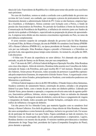 tância de Lula. O presidente da República fez o diabo para tentar não perder seus auxiliares
mais próximos.
    No caso de Gushiken, somou-se ainda a confusão com a publicidade do governo nas
revistas de Luis Leonel, seu cunhado, que conseguiu a proeza de praticamente dobrar o
faturamento durante a administração federal do PT. Como se não bastasse, empresa liga-
da a Gushiken, a Globalprev, firmou contrato sem licitação com a Petros, o fundo de
pensão dos funcionários da Petrobras. No período de Gushiken à frente da Secretaria de
Comunicação da Presidência da República, a influência do ministro junto aos fundos de
pensão teria ajudado a Globalprev, especializada na preparação de planos de aposentado-
ria. A empresa teria obtido um dos maiores crescimentos registrados no País, no ramo da
previdência complementar.
    O sexto ministro suspeito de corrupção afastado do governo Lula foi Silas Rondeau
Cavalcanti Filho, de Minas e Energia, da cota do PMDB. Os senadores José Sarney (PMDB-
AP) e Renan Calheiros (PMDB-AL), na época presidente do Senado, foram os responsá-
veis por sua indicação. Silas Rondeau chegou a presidir a Eletronorte e a Eletrobrás no
governo Lula, mas aguentou pouco tempo como ministro. Ao nomeá-lo, em julho de 2005,
Lula discursou:
    - O Silas tem 30 anos de experiência no setor elétrico. Foi chamado não por minha
amizade, ou pela do Sarney ou do Renan, mas por sua competência.
    Em 17 de maio de 2007, a Polícia Federal deflagrou a Operação Navalha. Silas Rondeau
caiu cinco dias depois. Além de ministro, Rondeau tinha assento nos Conselhos de Admi-
nistração de Itaipu e da Petrobras, pelo qual recebia R$ 17 mil mensais. Durante a ação
dos federais, foram presas 46 pessoas, todas acusadas de pertencer à quadrilha capitane-
ada pela empreiteira Gautama, do empresário Zuleido Soares Veras. A organização crimi-
nosa agiria em vários Estados, principalmente no Nordeste, com tentáculos poderosos em
Ministérios e prefeituras.
    A Polícia Federal mapeou o desvio de R$ 100 milhões. O bando forjava obras fantasmas,
fraudava contratos de saneamento básico, construção de pontes, estradas e do programa
federal Luz para Todos, com o intuito de pôr as mãos em dinheiro público. Liderado por
Zuleido Veras, preso durante a operação, o esquema envolveria uma rede de agentes políti-
cos, funcionários públicos, lobistas, sócios e empregados. Entre os métodos da chamada
“máfia das obras”, a entrega de somas de dinheiro, carros de luxo e o pagamento de viagens
a integrantes do bando, todos acusados por fraudar licitações, corrupção ativa e passiva,
tráfico de influência e lavagem de dinheiro.
    Um dos presos foi Ivo Almeida Costa, que manteria ligações com os senadores José
Sarney e Renan Calheiros. Era chefe de gabinete e braço direito de Silas Rondeau. Durante
dez anos acompanhou-o como homem de confiança, inclusive no governo Lula. Foi acusa-
do de participar de fraude no Luz para Todos. Figura carimbada ao lado do ministro, Ivo
Almeida Costa era encarregado das relações com parlamentares e empresários. Ligeiro,
Rondeau demite-o no mesmo dia da prisão. O ministro também providenciaria o imediato
afastamento de Jorge Targa Juni, presidente da Cepisa (Companhia Energética do Piauí),
preso durante a operação.
                                             325
 