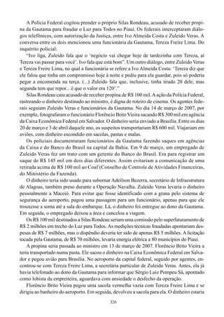 A Polícia Federal cogitou prender o próprio Silas Rondeau, acusado de receber propi-
na da Gautama para fraudar o Luz para Todos no Piauí. Os federais interceptaram diálo-
gos telefônicos, com autorização da Justiça, entre Ivo Almeida Costa e Zuleido Veras. A
conversa entre os dois mencionou uma funcionária da Gautama, Tereza Freire Lima. Do
inquérito policial:
    “Ivo liga, Zuleido fala que o ‘negócio vai chegar hoje de tardezinha com Tereza, aí
Tereza vai passar para você’. Ivo fala que está bom”. Um outro diálogo, entre Zuleido Veras
e Tereza Freire Lima, no qual a funcionária se refere a Ivo Almeida Costa: ‘Tereza diz que
ele falou que tinha um compromisso hoje à noite e pediu para ela guardar, pois só poderia
pegar a encomenda na terça. (...) Zuleido fala que, inclusive, tinha tirado 20 dele, mas
segunda tem que repor... é que o valor era 120’.”
    Silas Rondeau caiu acusado de receber propina de R$ 100 mil. A ação da Polícia Federal,
rastreando o dinheiro destinado ao ministro, é digna de roteiro de cinema. Os agentes fede-
rais seguiam Zuleido Veras e funcionários da Gautama. No dia 14 de março de 2007, por
exemplo, fotografaram o funcionário Florêncio Brito Vieira sacando R$ 300 mil em agência
da Caixa Econômica Federal em Salvador. O dinheiro seria enviado a Brasília. Entre os dias
20 de março e 3 de abril daquele ano, os suspeitos transportariam R$ 600 mil. Viajariam em
aviões, com dinheiro escondido em sacolas, pastas e malas.
    Os policiais documentaram funcionários da Gautama fazendo saques em agências
da Caixa e do Banco do Brasil na capital da Bahia. Em 9 de março, um empregado de
Zuleido Veras fez um trato com um gerente do Banco do Brasil. Era para registrar um
saque de R$ 145 mil em dois dias diferentes. Assim evitariam a comunicação de uma
retirada acima de R$ 100 mil ao Coaf (Conselho de Controle de Atividades Financeiras,
do Ministério da Fazenda).
    O dinheiro teria sido usado para subornar Adeílson Bezerra, secretário de Infraestrutura
de Alagoas, também preso durante a Operação Navalha. Zuleido Veras levaria o dinheiro
pessoalmente a Maceió. Para evitar que fosse identificado com a grana pelo sistema de
segurança do aeroporto, pagou uma passagem para um funcionário, apenas para que ele
trouxesse a soma até a sala do embarque. Lá, o dinheiro foi entregue ao dono da Gautama.
Em seguida, o empregado deixou a área e cancelou a viagem.
    Os R$ 100 mil destinados a Silas Rondeau seriam uma comissão pelo superfaturamento de
R$ 2 milhões em trecho do Luz para Todos. As medições técnicas fraudadas apontariam des-
pesas de R$ 7 milhões, mas o dispêndio deveria ter sido de apenas R$ 5 milhões. A licitação
tocada pela Gautama, de R$ 70 milhões, levaria energia elétrica a 80 municípios do Piauí.
    A propina seria passada ao ministro em 13 de março de 2007. Florêncio Brito Vieira a
teria transportado numa pasta. Ele sacou o dinheiro na Caixa Econômica Federal em Salva-
dor e pegou avião para Brasília. No aeroporto da capital federal, seguido por agentes, en-
controu-se com Tereza Freire Lima, a secretária particular de Zuleido Veras. Antes, ela já
havia telefonado ao dono da Gautama para informar que Sérgio Luiz Pompeu Sá, apontado
como lobista da empreiteira, aguardava com ansiedade o desfecho da operação.
    Florêncio Brito Vieira pegou uma sacola vermelha vazia com Tereza Freire Lima e se
dirigiu ao banheiro do aeroporto. Em seguida, devolveu a sacola para ela. O dinheiro estaria
                                             326
 