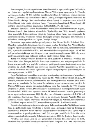 Entre as operações que engordaram o mensalão mineiro, o procurador-geral da Repúbli-
ca relatou sete empréstimos bancários de Marcos Valério para a campanha de Eduardo
Azeredo, no total de R$ 28,5 milhões, mais R$ 3,5 milhões desviados das estatais mineiras
Copasa (Companhia de Saneamento de Minas Gerais), Comig (Companhia Mineradora de
Minas Gerais) e Bemge (Banco do Estado de Minas Gerais). Há suspeitas, ainda, sobre R$
1,6 milhão, de outra estatal mineira, a Cemig (Companhia Energética de Minas Gerais). O
dinheiro teria sido destinado à agência de publicidade SMPG, de Valério.
    Trecho da denúncia: “Diante da demanda de recursos que a campanha eleitoral exigiria,
Eduardo Azeredo, Walfrido dos Mares Guia, Cláudio Mourão e Clésio Andrade, tendo em
vista a condição de integrantes da cúpula do Estado de Minas Gerais e da organização da
campanha eleitoral, delinearam o modo de atuação que seria empregado para viabilizar a
retirada de recursos públicos da Copasa, Comig e Bemge”.
    Para anotar: o presidente do Bemge na época era José Afonso Bicalho Beltrão da Silva.
Quando o escândalo foi denunciado pelo procurador-geral da República, José Afonso Bicalho
ocupava o posto de secretário de Finanças do prefeito de Belo Horizonte, Fernando Pimentel
(PT). Apesar de denunciado ao STF, José Afonso Bicalho não perdeu o cargo. Dos R$ 500
mil que saíram do Bemge para divulgar evento esportivo naquele ano de 1998, não se en-
controu documentos que pudessem justificar o patrocínio do banco estatal.
    Sobre o ex-vice governador e ministro de Lula, conforme a denúncia: “Walfrido dos
Mares Guia sabia da captação ilícita de recursos e concorreu para a engrenagem ilícita de
financiamento, razão pela qual não hesitou em participar da operação destinada a atender
exigência de Cláudio Mourão, que cobrava de Eduardo Azeredo o pagamento da dívida.
Atender a demanda de Mourão significava impedir qualquer tipo de publicidade para os
crimes perpetrados em 1998.”
    Aqui, Walfrido dos Mares Guia se enrolou: investigações mostraram que a Samos Parti-
cipação, empresa dele, fez operação de crédito de R$ 500 mil no Banco Rural, em 2002. O
dinheiro, conforme Walfrido, foi empréstimo dele ao amigo Eduardo Azeredo, e não preci-
sava nem ser devolvido. De fato, não o foi. A bolada seguiu para uma conta bancária de
Marcos Valério, que a usaria para quitar dívidas de caixa 2 da campanha de 1998. Era uma
exigência de Cláudio Mourão. Desconfia-se que o dinheiro serviu mesmo para manter Cláudio
Mourão calado. Valério teria repassado outros R$ 700 mil ao mesmo Mourão, para assegu-
rar os segredos da campanha de 1998. Detalhe: os avalistas do empréstimo de R$ 500 mil
são os próprios Walfrido dos Mares Guia e o ex-governador Eduardo Azeredo. Mais um
detalhe: a Receita Federal apurou que a Samos Participação, de Walfrido, movimentou R$
22,2 milhões naquele ano de 2002, mas declarou apenas R$ 1,1 milhão de receita.
    Outro trecho da denúncia do procurador-geral da República envolve Walfrido dos Mares
Guia e o publicitário Duda Mendonça. O mesmo Duda que ocupou lugar de destaque no
escândalo do mensalão, por ter admitido o recebimento de dinheiro de caixa 2 para pagar a
campanha eleitoral que elegeu Lula em 2002. Pois bem: por coincidência, Duda foi o publi-
citário responsável pela campanha de Eduardo Azeredo em 1998. Da denúncia do procurador:
    “Walfrido dos Mares Guia era vice-governador do Estado de Minas Gerais em 1998,
eleito em 1994, quando foi o coordenador financeiro da campanha. Em 1998, lança-se como
                                            333
 