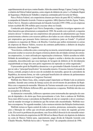 superfaturamento de serviços e outras fraudes. Além das estatais Bemge, Copasa, Comig e Cemig,
o relatório da Polícia Federal apontou, como origem do dinheiro de caixa 2, a Fundação Duprat
de Segurança e Medicina do Trabalho e empresas contratadas pelo Governo de Minas.
    Para a Polícia Federal, seis empreiteiras doaram por baixo do pano R$ 8,2 milhões para
a campanha de Eduardo Azeredo. Foram as seguintes: ARG, Queiroz Galvão, Egesa, Tratex,
Erkal e Servix. Durante a administração de Eduardo Azeredo (1995-1998), as seis empresas
teriam recebido R$ 296 milhões para executar obras no Estado.
    Conduzido pelo delegado Luiz Flávio Zampronha, o inquérito investigou supostos cré-
ditos bancários que alimentaram a campanha de 1998. De acordo com o policial, o esquema
mineiro deixou “evidente que tais empréstimos não passaram de adiantamentos que foram
posteriormente cobertos com recursos públicos desviados ou com valores disponibilizados
por empresários que possuem fortes interesses econômicos junto ao Estado”. O policial
comparou os esquemas de Minas e de Brasília. Concluiu que ambos misturaram os caixas
de empresas de Marcos Valério, recursos de contratos publicitários e dinheiro de doações
eleitorais clandestinas. Do inquérito:
    “Essa técnica, conhecida como commingling ou mescla, caracterizada por esquemas que
procuram ocultar os recursos de origem criminosa dentro das atividades normais de estrutu-
ras empresariais, é a mais utilizada por organizações criminosas. Valério acredita na infali-
bilidade da metodologia (...) para dissimular a origem e ocultar o destino dos recursos da
campanha, desconhecendo que essa tipologia de lavagem de dinheiro já foi devidamente
esquadrinhada ao longo dos anos pelos organismos de repressão ao crime organizado.”
    O procurador-geral da República denunciou o ex-governador Eduardo Azeredo ao STF
por ter sido o “principal beneficiário” do mensalão mineiro. O mesmo Antonio Fernando de
Souza, contudo, poupou Lula no caso do escândalo do mensalão, apesar de o presidente da
República, da mesma forma, ter sido o principal beneficiário do suborno de parlamentares
que lhe garantiram maioria no Congresso Nacional.
    Walfrido dos Mares Guia, aliás, cumpriu papel importante ao blindar Lula no primeiro
mandato, fazendo uma cortina de fumaça acerca do envolvimento do presidente da Repú-
blica com o esquema do mensalão. Ministro do Turismo nomeado com o aval do presidente
nacional do PTB, Roberto Jefferson (RJ), que denunciou o esquema, Walfrido não deu eco
às acusações de Jefferson.
    Ao denunciar o mensalão, Jefferson o apontara como testemunha das operações de com-
pra de deputados e do alerta que fizera pessoalmente a Lula. Sem o endosso de Walfrido,
ficou mais difícil acusar o presidente da República de não ter cumprido o dever constituci-
onal de mandar investigar as denúncias que lhe teriam sido encaminhadas. Walfrido rece-
beu a recompensa. No segundo mandato, Lula o nomeou ministro das Relações Institucionais.
    Walfrido tornou-se figura central de todos os acertos, promessas, nomeações, negocia-
ções e liberação de verbas que envolviam parlamentares no início do segundo governo
Lula. Ele resolvia problema do presidente, mas ficou difícil dissociá-lo do mensalão minei-
ro. Além da história do empréstimo de R$ 500 mil no Banco Rural e do depósito do dinheiro
na conta de Marcos Valério para, supostamente, pagar dívida de Eduardo Azeredo com
Cláudio Mourão, Walfrido havia sido o “homem forte” da campanha eleitoral de 1998.
                                              335
 