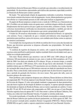 transferência direta de Renan para Mônica no período que antecedeu o reconhecimento da
paternidade. Os documentos apresentados pela defesa não atestaram capacidade econômi-
co-financeira de Renan para custear a pensão.
    Do laudo: “Foi apresentada relação de pagamentos realizados à jornalista. Entretanto,
essa relação somente discrimina o mês do pagamento. Assim, faltam parâmetros que permi-
tam afirmar se o representado possuía ou não saldo para realizar os pagamentos”.
    Os papéis de Renan tampouco comprovavam a venda de 2.200 bois ou o faturamento de
R$ 1,9 milhão com atividades rurais em quatro anos, conforme alegara a defesa do senador.
Simplesmente não havia provas de que o gado era mesmo dele, conforme o laudo, “devido
a diversas inconsistências verificadas nos documentos examinados e, também, por não ter
sido disponibilizado conjunto de documentos que ateste a propriedade do gado”.
    O laudo fez 30 ressalvas relacionadas à evolução patrimonial de Renan e às operações
com animais. Ficou a impressão de que o senador providenciou uma maquiagem de
patrimônio para justificar a posse de recursos, sem cuidados para fechar contas ou apresen-
tar números consistentes.
    Um exemplo das incongruências foi obtido na análise dos livros-caixa das fazendas de
Renan, que deveriam apresentar as despesas efetuadas nas propriedades. Do laudo da
Polícia Federal:
    “A ausência de registros de despesas de custeio, sob o aspecto da disponibilidade de
recursos como justificativa patrimonial, implica resultado fictício da atividade rural, que se
reflete na evolução patrimonial.”
    Tem mais: Renan afirmou que encerrou o ano de 2003 com 1.040 cabeças de gado.
Informou 100 nascimentos de animais no ano, mais a venda de 264 exemplares, até 25 de
abril de 2004. Isso daria um rebanho de 876 cabeças. Só que, ao mesmo tempo, o senador
afirmou ter vacinado 1.500 animais, 624 a mais do que havia sido declarado. O senador
também relatou que em 2004 houve 472 nascimentos em seu rebanho, mas os documentos
de vacinação dão conta de que só 200 matrizes estavam em idade de reprodução nas fazen-
das dele. Para a conta fechar, todas teriam de ter gerado mais de dois bezerros naquele ano,
mas o período de gestação dos bovinos é de nove meses. Para quem não sabe, casos de
bezerros gêmeos são muito raros.
    Outro problema: para compensar despesas sem cobertura, Renan declarou na última hora
ter emprestado R$ 178 mil da empresa Costa Dourada Veículos, uma prestadora de serviços
do Governo de Alagoas. O valor seria quitado mediante o pagamento de duas promissórias,
mas não houve registro de devolução do dinheiro na empresa. A suposta operação tampouco
foi declarada no Imposto de Renda de Renan, nem ao menos registrada em cartório. E mais:
dos R$ 178 mil, R$ 99 mil teriam sido emprestados em 2005, ano em que a Costa Dourada
Veículos registrou lucro de apenas R$ 71 mil. Para anotar: o primo de Renan Calheiros, Tito
Uchoa, era o dono da Costa Dourada Veículos. O senador se enrolou ainda mais.
    Em sessão tumultuada, o Conselho de Ética do Senado recomendou a cassação do man-
dato de Renan Calheiros por quebra de decoro parlamentar, em 30 de agosto de 2007. Tre-
cho do parecer assinado pelos senadores Renato Casagrande (PSB-ES) e Marisa Serrano
(PSDB-MS) no qual é citado o suposto empréstimo tomado na Costa Dourada Veículos:
                                              351
 