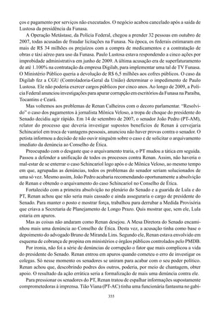 ços e pagamento por serviços não executados. O negócio acabou cancelado após a saída de
Lustosa da presidência da Funasa.
    A Operação Metástase, da Polícia Federal, chegou a prender 32 pessoas em outubro de
2007, todas acusadas de fraudar licitações na Funasa. Na época, os federais estimaram em
mais de R$ 34 milhões os prejuízos com a compra de medicamentos e a contratação de
obras e táxi aéreo para uso da Funasa. Paulo Lustosa estava respondendo a cinco ações por
improbidade administrativa em junho de 2009. A última acusação era de superfaturamento
de até 1.100% na contratação da empresa Digilab, para implementar uma tal de TV Funasa.
O Ministério Público queria a devolução de R$ 6,5 milhões aos cofres públicos. O caso da
Digilab fez a CGU (Controladoria-Geral da União) determinar o impedimento de Paulo
Lustosa. Ele não poderia exercer cargos públicos por cinco anos. Ao longo de 2009, a Polí-
cia Federal anunciou investigações para apurar corrupção em escritórios da Funasa na Paraíba,
Tocantins e Ceará.
    Mas voltemos aos problemas de Renan Calheiros com o decoro parlamentar. “Resolvi-
do” o caso dos pagamentos à jornalista Mônica Veloso, a tropa de choque do presidente do
Senado decidiu agir rápido. Em 14 de setembro de 2007, o senador João Pedro (PT-AM),
relator do processo que deveria investigar supostos benefícios de Renan à cervejaria
Schincariol em troca de vantagens pessoais, anunciou não haver provas contra o senador. O
petista informou a decisão de não ouvir ninguém sobre o caso e de solicitar o arquivamento
imediato da denúncia ao Conselho de Ética.
    Preocupado com o desgaste que o arquivamento traria, o PT mudou a tática em seguida.
Passou a defender a unificação de todos os processos contra Renan. Assim, não haveria o
mal-estar de se enterrar o caso Schincariol logo após o de Mônica Veloso, ao mesmo tempo
em que, agrupadas as denúncias, todos os problemas do senador seriam solucionados de
uma só vez. Mesmo assim, João Pedro acabaria recomendando oportunamente a absolvição
de Renan e obtendo o arquivamento do caso Schincariol no Conselho de Ética.
    Fortalecido com a primeira absolvição no plenário do Senado e a guarida de Lula e do
PT, Renan achou que não seria mais cassado e ainda asseguraria o cargo de presidente do
Senado. Para manter o posto e mostrar força, trabalhou para derrubar a Medida Provisória
que criava a Secretaria de Planejamento de Longo Prazo. Quis mostrar que, sem ele, Lula
estaria em apuros.
    Mas as coisas não andaram como Renan desejou. A Mesa Diretora do Senado encami-
nhou mais uma denúncia ao Conselho de Ética. Desta vez, a acusação tinha como base o
depoimento do advogado Bruno de Miranda Lins. Segundo ele, Renan estava envolvido em
esquema de cobrança de propina em ministérios e órgãos públicos controlados pelo PMDB.
    Por ironia, não foi a série de denúncias de corrupção o fator que mais complicou a vida
do presidente do Senado. Renan entrou em apuros quando cometeu o erro de investigar os
colegas. Só nesse momento os senadores se uniram para acabar com o seu poder político.
Renan achou que, descobrindo podres dos outros, poderia, por meio de chantagem, obter
apoio. O resultado da ação errática seria a formalização de mais uma denúncia contra ele.
    Para pressionar os senadores do PT, Renan tratou de espalhar informações supostamente
comprometedoras à imprensa. Tião Viana (PT-AC) tinha uma funcionária fantasma no gabi-
                                             355
 