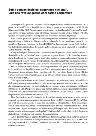Sob a conveniência da ‘segurança nacional’,
Lula não revelou gastos com cartão corporativo



   As despesas do governo Lula com cartões corporativos se transformaram numa caixa
preta. Só a Presidência da República teria efetuado gastos secretos superiores a R$ 20 mi-
lhões entre 2004 e 2007. Na esteira das investigações conduzidas pelo Congresso Nacional,
Lula se viu obrigado a afastar a sua ministra da Igualdade Racial, Matilde Ribeiro (PT-SP),
que não teve como justificar as despesas com o chamado dinheiro de plástico.
   Para evitar a quebra de sigilo dos cartões corporativos e amansar deputados e senadores
oposicionistas, o Palácio do Planalto urdiu a elaboração de um dossiê com gastos do ex-
presidente Fernando Henrique Cardoso (PSDB-SP) e da ex-primeira dama, Ruth Cardoso.
Os dados foram preparados e divulgados pelo Ministério da Casa Civil, sob o controle de
Dilma Rousseff (PT-RS).
  A responsável pela formatação da documentação foi apontada como sendo Maria de la
Soledad Castrilho, a “Marisol”, que ocupava os cargos de diretora de Recursos Logísticos e
chefe de gabinete de Erenice Guerra, a secretária-executiva e principal assessora da ministra
Dilma Rousseff. E quem vazou o dossiê foi José Aparecido Nunes Pires, militante histórico do
PT, levado para o Ministério da Casa Civil pelo antecessor de Dilma Rousseff, José Dirceu.
   Ora, se Lula não queria divulgar com transparência os seus gastos em nome da seguran-
ça do presidente da República, o que justificaria tornar públicas as despesas do antecessor?
De qualquer forma, a jogada do governo deu certo. Desviou o foco das atenções da CPI dos
Cartões sobre desvios, irregularidades e até enriquecimento ilícito para o debate político
sobre o dossiê de FHC.
   Vale registrar distorções acerca do uso dos cartões corporativos em nome da Presidência
da República no segundo mandato de Lula, mesmo que pouco tenha vindo à tona em razão
das sistemáticas rejeições da base aliada do governo aos requerimentos com pedidos de
informação à CPI. Das poucas coisas que ficaram públicas, houve o pagamento insignifi-
cante de R$ 112,11 de uma conta de internet de Fábio Luís Lula da Silva, o “Lulinha”, filho
do presidente, efetuada em setembro de 2003.
   Dez funcionários da Presidência da República foram autorizados a usar cartões
corporativos para fazer compras de interesse de Lula em 2007. Gastaram R$ 3,6 milhões.
Do total, os ecônomos, nome técnico dos funcionários, retiraram R$ 352 mil em dinheiro
vivo. Com a notícia nos jornais, receberam orientação para não conceder entrevistas. Infor-
mações sobre os gastos chegaram a conhecimento público por meio do Portal da Transpa-
rência, um site na internet gerenciado pela CGU (Controladoria-Geral da União). Depois os
dados foram retirados da rede mundial de computadores.
   Antes das informações terem sido subtraídas da internet, era possível saber os gastos de
cada um dos dez ecônomos a serviço da Presidência da República entre 2003 e 2007. Jun-
tos, despenderam R$ 11,6 milhões, sendo que sacaram R$ 1,7 milhão em dinheiro vivo em
caixas eletrônicos.
                                             359
 