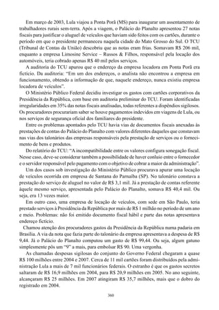 Em março de 2003, Lula viajou a Ponta Porã (MS) para inaugurar um assentamento de
trabalhadores rurais sem-terra. Após a viagem, o Palácio do Planalto apresentou 27 notas
fiscais para justificar o aluguel de veículos que haviam sido feitos com os cartões, durante o
período em que o presidente permaneceu naquela cidade do Mato Grosso do Sul. O TCU
(Tribunal de Contas da União) descobriu que as notas eram frias. Somavam R$ 206 mil,
enquanto a empresa Limosine Service – Russos & Filhos, responsável pela locação dos
automóveis, teria cobrado apenas R$ 40 mil pelos serviços.
    A auditoria do TCU apurou que o endereço da empresa locadora em Ponta Porã era
fictício. Da auditoria: “Em um dos endereços, o analista não encontrou a empresa em
funcionamento, obtendo a informação de que, naquele endereço, nunca existiu empresa
locadora de veículos”.
    O Ministério Público Federal decidiu investigar os gastos com cartões corporativos da
Presidência da República, com base em auditoria preliminar do TCU. Foram identificadas
irregularidades em 35% das notas fiscais analisadas, todas referentes a dispêndios sigilosos.
Os procuradores procurariam saber se houve pagamentos indevidos em viagens de Lula, ou
nos serviços de segurança oficial dos familiares do presidente.
    Entre os problemas apontados pelo TCU havia vias de documentos fiscais anexadas às
prestações de contas do Palácio do Planalto com valores diferentes daqueles que constavam
nas vias dos talonários das empresas responsáveis pela prestação de serviços ou o forneci-
mento de bens e produtos.
    Do relatório do TCU: “A incompatibilidade entre os valores configura sonegação fiscal.
Nesse caso, deve-se considerar também a possibilidade de haver conluio entre o fornecedor
e o servidor responsável pelo pagamento com o objetivo de cobrar a maior da administração”.
    Um dos casos sob investigação do Ministério Público procurava apurar uma locação
de veículos ocorrida em empresa de Santana do Parnaíba (SP). No talonário constava a
prestação do serviço de aluguel no valor de R$ 3,1 mil. Já a prestação de contas referente
àquele mesmo serviço, apresentada pelo Palácio do Planalto, somava R$ 40,4 mil. Ou
seja, era 13 vezes maior.
    Em outro caso, uma empresa de locação de veículos, com sede em São Paulo, teria
prestado serviços à Presidência da República por mais de R$ 1 milhão no período de um ano
e meio. Problemas: não foi emitido documento fiscal hábil e parte das notas apresentava
endereço fictício.
  Chamou atenção dos procuradores gastos da Presidência da República numa padaria em
Brasília. A via da nota que fazia parte do talonário da empresa apresentava a despesa de R$
9,44. Já o Palácio do Planalto computou um gasto de R$ 99,44. Ou seja, algum gatuno
simplesmente pôs um “9” a mais, para embolsar R$ 90. Uma vergonha.
    As chamadas despesas sigilosas do conjunto do Governo Federal chegaram a quase
R$ 100 milhões entre 2004 e 2007. Cerca de 11 mil cartões foram distribuídos pela admi-
nistração Lula a mais de 7 mil funcionários federais. O estranho é que os gastos secretos
saltaram de R$ 16,9 milhões em 2004, para R$ 20,9 milhões em 2005. No ano seguinte,
alcançaram R$ 25 milhões. Em 2007 atingiram R$ 35,7 milhões, mais que o dobro do
registrado em 2004.
                                              360
 