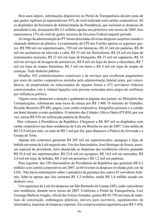 Dois anos depois, informações disponíveis no Portal da Transparência davam conta de
que gastos sigilosos já representavam 45% do total realizado com cartões corporativos. Só
os dispêndios da Secretaria de Administração da Presidência, que incluíam as despesas do
presidente Lula, alcançaram R$ 4,5 milhões apenas nos primeiros sete meses de 2009. Isso
representava 13% do total de gastos secretos do Governo Federal naquele período.
    Ao longo da administração do PT foram detectadas diversas despesas suspeitas usando o
chamado dinheiro de plástico. Levantamento da CPI dos Cartões apurou os seguintes gas-
tos: R$ 990 mil em supermercados, 750 mil em farmácias, R$ 43 mil em padarias, R$ 40
mil em assinaturas de televisão a cabo, R$ 33 mil em floriculturas, R$ 24 mil em lojas de
instrumentos musicais, R$ 22 mil em lojas de brinquedo, R$ 15 mil em sapatarias, R$ 14
mil em serviços de lavagem de automóveis, R$ 8 mil em lojas de doces e chocolates, R$ 7
mil em lojas de roupas femininas, R$ 5 mil em bares e R$ 4 mil em lojas de roupas de
crianças. Tudo dinheiro público.
    Detalhe: 452 estabelecimentos comerciais e de serviços que receberam pagamentos
por meio de cartões corporativos emitidos pela administração federal eram, por coinci-
dência, de propriedade ou relacionados de alguma forma a 473 servidores federais
comissionados, isto é, tinham ligações com pessoas nomeadas para cargos de confiança
por influência política.
    Alguns casos chamaram a atenção e ganharam as páginas dos jornais: no Ministério das
Comunicações, reformaram uma mesa de sinuca por R$ 1.400. O ministro do Trabalho,
Ricardo Berzoini (PT-SP), pagou, com cartão corporativo, fotografias pessoais e a estadia
em hotel durante evento partidário. O ministro das Cidades, Olívio Dutra (PT-RS), por sua
vez, torrou R$ 970 em sofisticada padaria de Brasília.
   Mas voltemos à Presidência da República. Chegaram a R$ 407 mil os dispêndios com
cartão corporativo nas duas residências de Lula em Brasília no ano de 2007. Uma média de
R$ 33,9 mil por mês, ou mais de R$ 1 mil por dia, para abastecer o Palácio da Alvorada e a
Granja do Torto.
    Apenas três ecônomos gastaram R$ 205 mil em supermercados, açougues e lojas de
bebida em nome de Lula naquele ano. Um dos funcionários, José Henrique de Souza, asses-
sor especial do presidente, teria abastecido as dispensas das residências oficiais gastando
R$ 55,4 mil em supermercados, R$ 23,8 mil em açougues, R$ 14,8 mil em mercados, R$
2,4 mil em lojas de bebidas, R$ 2 mil em peixarias e R$ 1,2 mil em padarias.
    Para registrar: dos 150 funcionários da Presidência da República que gastaram R$ 6,2
milhões com cartões corporativos em 2007, só 68 tiveram as despesas reveladas pelo site da
CGU. Não havia informações sobre o paradeiro da gastança dos outros 82 servidores fede-
rais. Sabe-se apenas que eles torraram R$ 5,3 milhões, sendo R$ 1,4 milhão sacado em
dinheiro vivo.
    Um segurança de Lula fez despesas em São Bernardo do Campo (SP), onde o presidente
tem residência, durante nove meses de 2007. Conforme o Portal da Transparência, Luiz
Gonzaga Barbosa Aragão, oficial das Forças Armadas, gastou R$ 45.750 em lojas de mate-
riais de construção, embalagens plásticas, móveis para escritório, equipamentos de
informática, materiais de limpeza e esportes. Ele comprou esteira ergométrica por R$ 3.450,
                                            361
 