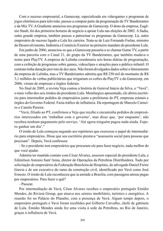 Com o sucesso empresarial, a Gamecorp, especializada em videogames e programas de
jogos eletrônicos para televisão, passou a comprar parte da programação da TV Bandeirantes
e da Mix TV. A Gradiente anunciou nos programas da Gamecorp. O dono da empresa, Eugê-
nio Staub, foi dos primeiros homens de negócio a apoiar Lula nas eleições de 2002. A Sadia,
outra grande empresa, também passou a patrocinar os programas da Gamecorp. Lá, outro
empresário de sucesso ligado a Lula fez carreira. Trata-se de Luiz Fernando Furlan, ministro
do Desenvolvimento, Indústria e Comércio Exterior no primeiro mandato do presidente Lula.
    Em junho de 2006, anunciou-se que a Gamecorp passaria a se chamar Game TV, a partir
de uma parceria com o Canal 21, do grupo da TV Bandeirantes, que também mudava o
nome para PlayTV. A empresa de Lulinha coordenaria seis horas diárias de programação,
com a exibição de programas sobre games, videoclipes e atrações para o público infantil. O
contrato tinha duração prevista de dez anos. Não foram divulgados dados sobre o faturamento
da empresa de Lulinha, mas a TV Bandeirantes admitiu que R$ 250 mil do montante de R$
3,1 milhões de verbas publicitárias que irrigariam os cofres da PlayTV e da Gamecorp, em
2006, viriam de empresas e órgãos federais.
    No final de 2005, a revista Veja contou a história de Genival Inácio da Silva, o “Vavá”,
o mais velho dos seis irmãos do presidente Lula. Metalúrgico aposentado, ele abrira escritó-
rio para intermediar pedidos de empresários junto a prefeituras do PT, empresas estatais e
órgãos do Governo Federal. Fazia tráfico de influência. Da reportagem de Marcelo Carnei-
ro e Camila Pereira:
    “Vavá, filiado ao PT, confirmou a Veja que recebe e encaminha pedidos de empresá-
rios interessados em ‘trabalhar com o governo’, mas disse que, ‘por enquanto’, não
recebeu nenhum pagamento pelo serviço. ‘Até agora ninguém pagou nada ainda. Espe-
ro ganhar um dia’.”
    O irmão de Lula começou negando aos repórteres que exercesse o papel de intermediá-
rio para empresários. Disse que seu escritório prestava “assessoria social para pessoas que
precisam”. Depois, Vavá confessou:
    - Se o presidente tem empresários que procuram ele para fazer negócio, nada melhor do
que você ajudar.
    Admitiu ter mantido contato com César Alvarez, assessor especial do presidente Lula, e
Edimilson Antonio Sant’Anna, diretor de Operações da Petrobras Distribuidora. Tudo por
solicitação de empresários da Federação Brasileira de Hospitais, do advogado Daniel Freire
Garcia e de um executivo do ramo da construção civil, identificado por Vavá como José
Ernesto. O irmão de Lula reconheceu que ia amiúde a Brasília, com passagens aéreas pagas
por empresários. Para fazer o quê?
    - Passear.
    Por intermediação de Vavá, César Alvarez recebeu o empresário português Emídio
Mendes, do Riviera Group, que atuava nos setores imobiliário, turístico e energético. A
reunião foi no Palácio do Planalto, com a presença de Vavá. Algum tempo depois, o
empresário português e Vavá foram recebidos por Gilberto Carvalho, chefe de gabinete
de Lula. Emídio Mendes ainda fez uma visita à sede da Petrobras, no Rio de Janeiro,
graças à influência de Vavá.
                                             369
 