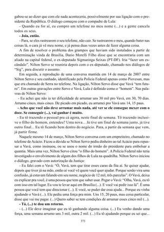 gabou-se ao dizer que com ele nada aconteceria, possivelmente por sua ligação com o pre-
sidente da República. O diálogo começou com o compadre de Lula:
    - Quando eu for aí, eu compro um telefone no meu nome (...) e a gente cancela
todos os seus.
    - Joia, então.
    - Para, se eles rastrearem o seu telefone, não cair. Se rastrearem o meu, quando bater nas
coisas lá, o cara já vê meu nome, e já pensa duas vezes antes de fazer alguma coisa.
    A fim de resolver o problema dos grampos que haviam sido instalados a partir de
determinação vinda de Brasília, Dario Morelli Filho disse que se encontraria com um
aliado na capital federal, o ex-deputado Sigmaringa Seixas (PT-DF). Iria “fazer um es-
cândalo”. Nilton Servo se reuniria depois com o ex-deputado, chamado nos diálogos de
“Sig”, para discutir o assunto.
    Em seguida, a reprodução de uma conversa mantida em 14 de março de 2007 entre
Nilton Servo e seu cunhado, identificado pela Polícia Federal apenas como Piovesan, mas
que era chamado de Serra no telefone. Na ligação, Nilton Servo disse que Vavá “tem futu-
ro”. Em outras gravações entre Servo e Vavá, Lula é definido como o “homem”. Nas pala-
vras de Nilton Servo:
   - Eu achei que não ia ter dificuldade de arrumar uns 30 mil pro Vavá, em 30, 70 dias.
Arrumo cinco, mais cinco. De picado em picado, eu arrumei pro Vavá uns 14, 15 paus.
  - Acho que você não deve arrumar mais nada, até ver se ele consegue mexer com o
doce. Se conseguir (...), vai ganhar é muito.
  - Eu tô trazendo o pessoal pra cá agora, neste final de semana. Tô trazendo inclusi-
ve o filho do homem, entendeu? Uma nova... Já tive um final de semana junto, já tive
outro final... Eu tô ficando bem dentro do negócio. Para, a partir da semana que vem,
já partir firme.
    Naquele mesmo 14 de março, Nilton Servo conversa com um empreiteiro, chamado no
telefone de Acácio. Ficou a dúvida se Nilton Servo pediu dinheiro ao tal Acácio para repas-
sar a Vavá, como insinuou, ou se usou o nome do irmão do presidente para embolsar a
quantia. Mais uma vez, Nilton Servo citou “o filho do homem”. A Polícia Federal não teria
investigado o envolvimento de algum dos filhos de Lula na quadrilha. Nilton Servo iniciou
o diálogo, gravado com autorização da Justiça:
    - Eu falei com o Vavá: “Ó, Vavá, tem que tirar esses caras da fita aí. Se quiser ajudar,
depois que tiver já na mão, então aí você vê quem você quer ajudar. Porque senão vira uma
confusão, já estavam falando em seu nome, negócio de 12 mil, três parcelas”. O Vavá, deixa
eu explicar pra você, é uma pessoa que tem que saber usar. Pegar o Vavá: “Olha, Vavá, eu tô
com isso em tal lugar. Eu vou te levar aqui em Brasília (...). E você vai pedir isso lá”. É uma
pessoa que você tem que direcionar (...). E você, se puder dar essa ajuda... Porque eu vinha
ajudando o Vavá (...). Ele pediu uma força pra mim. Uns 15, 20 paus, mas coisa particular,
disse que vai me pagar. (...) Quero saber se tem condições de arrumar esses cinco mil (...).
    - Tá, (...) te dou um retorno.
    - (...) Ele deve imaginar que eu tô ganhando alguma coisa. (...) Eu venho dando uma
força, uma semana arrumo uns 3 mil, outra 2 mil. (...) Eu tô ajudando porque eu sei que...
                                              373
 
