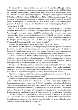 Os maiores desvios foram detectados nos aeroportos de Guarulhos, Macapá, Vitória e
Santos Dumont, onde os superfaturamentos alcançariam, respectivamente, R$ 254 milhões,
R$ 52 milhões, R$ 44 milhões e R$ 41 milhões. Houve quantificação dos desfalques, ainda,
nos aeroportos de Goiânia, Salvador, Congonhas e Viracopos, com os seguintes valores: R$
35,7 milhões, R$ 28,4 milhões, R$ 12 milhões e R$ 3,5 milhões, respectivamente. A tropa
de choque governista acabou frustrando os trabalhos. Aprovou relatório final de apenas 22
páginas. Retirou pedido de indiciamento de Carlos Wilson e de outros nove funcionários
graduados da Infraero, sendo que três deles haviam sido exonerados por justa causa por
recomendação da CGU.
    Para moralizar a Infraero, o ministro da Defesa, Nelson Jobim (PMDB-RS), determinou
o corte de 98 funcionários de “confiança” que ingressaram na estatal por indicação política.
As exonerações ocorreram em junho de 2009 e incluíram, entre outros, um irmão e uma
cunhada do líder do governo no Senado, Romero Jucá (PMDB-RR), a ex-mulher do líder do
PMDB na Câmara, deputado Henrique Eduardo Alves (RN), e apadrinhados do ministro
das Relações Institucionais, José Múcio (PTB-PE), e do deputado Arlindo Chinaglia (PT-
SP). Segundo Jobim, os demitidos eram “jabutis no galho”:
    - Se está lá é porque alguém botou, porque jabuti não sobe em árvore.
    Em setembro de 2009, a Polícia Federal preparava ação de busca e apreensão em algumas
das maiores empreiteiras do País, investigadas por fraudes em licitações, tráfico de influência,
formação de quadrilha e corrupção ativa e passiva em obras em aeroportos contratadas pela
Infraero. As informações sobre a operação vazaram e os trabalhos foram prejudicados.
    A Polícia Federal também detectou evidências de formação de cartel em licitações conduzidas
pela Infraero para serviços de inspeção de bagagem, controle de entrada de passageiros, limpeza
de terminais, reboque de aeronaves, movimentação e proteção de carga e, finalmente, para des-
pacho operacional de voos nos aeroportos. Ou seja, não ficava nada de fora.
    De acordo com a denúncia, empresas combinariam resultados de pregões eletrônicos e alter-
nariam entre si os contratos para celebrá-los pelos preços máximos. Com a anuência de funcio-
nários da Infraero e da Anac, a organização excluiria competidores por meio de editais direcionados
e uso abusivo do instrumento da dispensa de licitação. Trecho do inquérito policial:
    “Conforme se depura, existe forte indício de restrição ao caráter competitivo do certa-
me, direcionamento da licitação e formação de cartel.”
    As obras de reforma e ampliação do aeroporto de Congonhas levaram o Ministério Público
Federal em São Paulo a entrar com ação civil pública contra 11 funcionários da Infraero e
dirigentes de empreiteiras, em dezembro de 2009. A procuradora Suzana Fairbanks Lima de
Oliveira denunciou direcionamento em licitação, sobrepreço de materiais e superfaturamento.
Somente dois aditivos acrescentaram R$ 37,5 milhões ao valor inicial das obras. A procuradora
criticou a demora de 18 meses para reformar a pista principal, que estava em situação crítica.
Trecho da ação que aborda a contratação de obras em caráter de emergência em Congonhas:
    “Não se questiona aqui a configuração da situação emergencial. O que se busca compro-
var é a omissão dos responsáveis da Infraero na adoção de medidas administrativas voltadas
à solução dos problemas da pista principal que, se tomadas em tempo hábil, não teriam
ensejado o surgimento da situação emergencial.”
                                                379
 