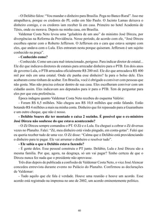 - O Delúbio falou: “Vou mandar o dinheiro para Brasília. Pega no Banco Rural”. Isso me
atrapalhava, porque os credores do PL estão em São Paulo. O Jacinto Lamas deixava o
dinheiro comigo, e os credores iam receber lá em casa. Primeiro no hotel Academia de
Tênis, onde eu morava. Depois na minha casa, em Brasília.
    Valdemar Costa Neto levou uma “geladeira de um ano” do ministro José Dirceu, por
divergências na Reforma da Previdência. Nesse período, de acordo com ele, “José Dirceu
escolheu operar com o Roberto Jefferson. O Jefferson era o cara que estava sempre com
eles, que andava com o Lula. Eles entraram nesta porque quiseram. Jefferson é um sujeito
conhecido na praça”.
    - Conhecido como?
    - Conhecido. Como um cara mal-intencionado, perigoso. Para indicar diretor de estatal...
Ele diz que indicava diretores de estatais para arrecadar dinheiro para o PTB. Em dois anos
de governo Lula, o PTB arrecadou oficialmente R$ 200 mil. Ele diz que arrecadava R$ 400
mil por mês em uma estatal. Onde ele punha esse dinheiro? Ia para o bolso dele. Eles
acabaram como tinham de acabar. Em Brasília, você é obrigado a conviver com pessoas que
não gosta. Mas não precisa colocar dentro de sua casa. Eles escolheram conviver com um
cidadão assim. Eles indicavam aos deputados para ir para o PTB. Tem de perguntar para
eles por que esta preferência.
    Época indagou quanto Valdemar Costa Neto recebeu do esquema Valério:
    - Foram R$ 6,5 milhões. Não chegou aos R$ 10,8 milhões que estão falando. Estão
botando R$ 4 milhões a mais na minha conta. Dinheiro que foi repassado para a Guaranhuns
e um outro cheque, que não é nosso.
    - Delúbio Soares diz ter montado o caixa 2 sozinho. É possível que o ex-ministro
José Dirceu não soubesse do que estava acontecendo?
    - O Zé Dirceu sempre comandou o PT. O Zé e o Lula. Eu cheguei a cobrar o Zé diversas
vezes no Planalto. Falei: “Zé, meu dinheiro está vindo pingado, em conta-gotas”. Falei que
eu queria receber tudo de uma vez. O Zé disse: “Calma que o Delúbio está providenciando
o dinheiro para te pagar. Ele vai arrumar o dinheiro e resolver tudo”.
    - Ele sabia o que o Delúbio estava fazendo?
    - É gente deles. Esse pessoal construiu o PT junto. Delúbio, Lula e José Dirceu são a
mesma família. Por que, agora, na desgraça, só um vai pagar? Tenho certeza de que o
Dirceu nunca fez nada que o presidente não aprovasse.
    Três dias depois de publicada a confissão de Valdemar Costa Neto, o vice José Alencar
concedeu entrevista durante evento no Palácio do Planalto. Confirmou as declarações
de Valdemar:
    - Tudo aquilo que ele fala é verdade. Houve uma reunião e houve um acordo. Esse
acordo está registrado na imprensa no ano de 2002, um acordo eminentemente político.




                                             40
 