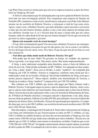 Lap Wain Chan recorreu à Justiça para que esta nova empresa assumisse a parte dos brasi-
leiros na VarigLog. De Audi:
    - A Voloex é uma empresa que foi alaranjada pelo Lap com a ajuda do Roberto Teixeira.
Está tudo em uma investigação policial. Eles compraram uma empresa de Santana do
Parnaíba (SP), mudaram a razão social, transferiram a sede para a rua Padre João Manuel,
mesma rua do escritório de Roberto Teixeira, e colocaram a irmã do Lap como sócia.
Agora, vejam vocês, o Roberto Teixeira, que tanto defendeu a parte nacional e convenceu
a Anac que nós não éramos laranjas, ajudou o Lap a criar uma empresa de laranjas para
nos substituir. Gozado isso. E, se o Teixeira hoje diz para o cliente dele que nós somos
laranjas, então ele sabia desde lá de trás que nós éramos laranjas? Ou ele agiu em nome do
governo ou estava enganando o governo.
    - Quem está acusando vocês de serem laranjas?
    - O Lap. Sob a orientação de quem? Um cara como o Roberto Teixeira é um estrategis-
ta. Se você falar alguma coisa para ele que ele não queira, ele vira as costas e vai embora.
Eu tive de brigar com ele várias vezes. Ele é deus. O que ele quer tem de ser feito ou você
não contrata ele.
    - Você disse que tinha muito medo do Roberto Teixeira. Por quê?
    - Pelo poder que ele tem. Onde? No governo, na Justiça. As verdades vão aparecer.
Talvez seja tarde, e eu esteja morto. Não morto, morto. Mas morto empresarialmente.
    A Varig, a mais tradicional companhia aérea brasileira, estava à beira da falência no
início da era Lula. Tinha dívidas estimadas em R$ 7 bilhões. Foi separada em duas empre-
sas. Uma, a parte “podre”, ficou com as dívidas. A outra, “saudável”, foi comprada pela
VarigLog, por US$ 24 milhões. Teixeira se vangloriou, conforme carta escrita por ele e
endereçada a Audi, de ter livrado a VarigLog “das dívidas trabalhistas da Varig, coisa que a
muitos parecia impossível”. Meses depois, também com intermediação de Teixeira, a
VarigLog revendeu a Varig “saudável” à empresa Gol, por US$ 320 milhões.
    Mas voltemos aos US$ 5 milhões que teriam sido pagos por Marco Antonio Audi a
Roberto Teixeira. O advogado negou ter posto a mão na dinheirama. Repetiu, várias vezes,
que os valores eram inferiores aos mencionados. Duas semanas após à entrevista de Denise
Abreu, Teixeira deveria dar explicações sobre o caso à Comissão de Infraestrutura do Sena-
do. O Palácio do Planalto articulou e conseguiu cancelar o depoimento. Lula, aliás, desig-
nou seu chefe de gabinete, Gilberto Carvalho (PT-SP), para defender o Governo Federal das
denúncias de Denise Abreu. Em Brasília, Teixeira foi questionado por repórteres. O compa-
dre disse que, em vez de US$ 5 milhões, seu escritório de advocacia recebera entre US$ 300
mil e US$ 350 mil. Muito bem.
    Dois dias depois, a reportagem de O Estado de S. Paulo obteve documentos da VarigLog
e da Varig com informações de que Teixeira pusera as mãos em R$ 7,1 milhões, ou seja,
US$ 3,2 milhões ao câmbio da época, em troca dos serviços prestados à VarigLog. Isso sem
contar outros US$ 682 mil que ainda eram cobrados por outros trabalhos. Teixeira teve de
admitir que os US$ 3,2 milhões eram mesmo os honorários recebidos. Explicou que os tais
“US$ 300 mil a US$ 350 mil” divulgados anteriormente diziam respeito apenas ao período
de abril a junho de 2006. O compadre de Lula foi além: os contratos de seu escritório com a
                                             382
 