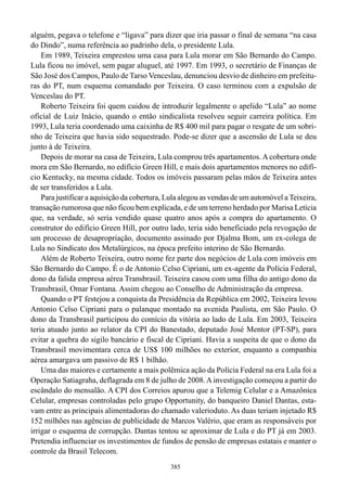 alguém, pegava o telefone e “ligava” para dizer que iria passar o final de semana “na casa
do Dindo”, numa referência ao padrinho dela, o presidente Lula.
    Em 1989, Teixeira emprestou uma casa para Lula morar em São Bernardo do Campo.
Lula ficou no imóvel, sem pagar aluguel, até 1997. Em 1993, o secretário de Finanças de
São José dos Campos, Paulo de Tarso Venceslau, denunciou desvio de dinheiro em prefeitu-
ras do PT, num esquema comandado por Teixeira. O caso terminou com a expulsão de
Venceslau do PT.
    Roberto Teixeira foi quem cuidou de introduzir legalmente o apelido “Lula” ao nome
oficial de Luiz Inácio, quando o então sindicalista resolveu seguir carreira política. Em
1993, Lula teria coordenado uma caixinha de R$ 400 mil para pagar o resgate de um sobri-
nho de Teixeira que havia sido sequestrado. Pode-se dizer que a ascensão de Lula se deu
junto à de Teixeira.
    Depois de morar na casa de Teixeira, Lula comprou três apartamentos. A cobertura onde
mora em São Bernardo, no edifício Green Hill, e mais dois apartamentos menores no edifí-
cio Kentucky, na mesma cidade. Todos os imóveis passaram pelas mãos de Teixeira antes
de ser transferidos a Lula.
    Para justificar a aquisição da cobertura, Lula alegou as vendas de um automóvel a Teixeira,
transação rumorosa que não ficou bem explicada, e de um terreno herdado por Marisa Letícia
que, na verdade, só seria vendido quase quatro anos após a compra do apartamento. O
construtor do edifício Green Hill, por outro lado, teria sido beneficiado pela revogação de
um processo de desapropriação, documento assinado por Djalma Bom, um ex-colega de
Lula no Sindicato dos Metalúrgicos, na época prefeito interino de São Bernardo.
    Além de Roberto Teixeira, outro nome fez parte dos negócios de Lula com imóveis em
São Bernardo do Campo. É o de Antonio Celso Cipriani, um ex-agente da Polícia Federal,
dono da falida empresa aérea Transbrasil. Teixeira casou com uma filha do antigo dono da
Transbrasil, Omar Fontana. Assim chegou ao Conselho de Administração da empresa.
    Quando o PT festejou a conquista da Presidência da República em 2002, Teixeira levou
Antonio Celso Cipriani para o palanque montado na avenida Paulista, em São Paulo. O
dono da Transbrasil participou do comício da vitória ao lado de Lula. Em 2003, Teixeira
teria atuado junto ao relator da CPI do Banestado, deputado José Mentor (PT-SP), para
evitar a quebra do sigilo bancário e fiscal de Cipriani. Havia a suspeita de que o dono da
Transbrasil movimentara cerca de US$ 100 milhões no exterior, enquanto a companhia
aérea amargava um passivo de R$ 1 bilhão.
    Uma das maiores e certamente a mais polêmica ação da Polícia Federal na era Lula foi a
Operação Satiagraha, deflagrada em 8 de julho de 2008. A investigação começou a partir do
escândalo do mensalão. A CPI dos Correios apurou que a Telemig Celular e a Amazônica
Celular, empresas controladas pelo grupo Opportunity, do banqueiro Daniel Dantas, esta-
vam entre as principais alimentadoras do chamado valerioduto. As duas teriam injetado R$
152 milhões nas agências de publicidade de Marcos Valério, que eram as responsáveis por
irrigar o esquema de corrupção. Dantas tentou se aproximar de Lula e do PT já em 2003.
Pretendia influenciar os investimentos de fundos de pensão de empresas estatais e manter o
controle da Brasil Telecom.
                                              385
 