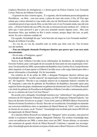 (Agência Brasileira de Inteligência) e o diretor-geral da Polícia Federal, Luiz Fernando
Correa. Palavras de Gilberto Carvalho:
    - O general me deu o retorno agora... É o seguinte, não há nenhuma pessoa designada na
Presidência... na Abin... com esse nome, a placa do carro não existe, é fria, tá? Eles aqui
acham que a única alternativa é que tenha sido caso de falsificarem documento... eles não
consideram possível que seja da Abin, eu não falei com o Luiz Fernando ainda, mas não tem
jeito... a Polícia Federal não usa a PM, eles não se misturam de jeito nenhum, tá?... Então eu
acho que o mais provável é que o cara tava armando mesmo alguma coisa... Mas com
documento falso, que também no Rio é muito comum, porque daqui não tem, eu pedi,
insisti, fiz com o máximo cuidado tal.
    Em seguida, Greenhalgh diz que “seria bom dar um toque no Luiz Fernando também”.
Reação de Gilberto Carvalho:
    - Eu vou dá, eu vou dá, amanhã cedo eu tenho que falar com ele. Vou levantar
isso daí também.
    - Tem um delegado chamado Protógenes Queiroz que parece que é um cara meio
descontrolado.
    - Ele tá onde, o Protógenes, agora?
    - Aí, tá aí em Brasília.
    Note-se bem: Gilberto Carvalho levou informações de bastidores, da inteligência do
Governo Federal, para o advogado de um acusado de fazer parte de uma organização crimi-
nosa. Em dezembro de 2008, a procuradora da República Ana Carolina Alves Araújo Romam
abriu inquérito civil para apurar se Gilberto Carvalho usou o alto cargo federal para obter e
passar informações a Greenhalgh. Ele foi inocentado.
    Em relatório de 26 de junho de 2008, o delegado Protógenes Queiroz afirmou que
Greenhalgh integrava “escalão especial” da organização criminosa, “travestido de advoga-
do”. Do inquérito: “Devido à sua condição anterior de ex-deputado federal e membro do
PT, frequenta a ante-sala do gabinete da Presidência da República, buscando apoio para
negócios ilícitos do grupo, notadamente no gabinete da ministra da Casa Civil Dilma Rousseff
e do chefe de gabinete da Presidência da República Gilberto Carvalho e intimamente próxi-
mo ao ex-ministro da Casa Civil José Dirceu”.
    De acordo com o delegado, Greenhalgh transitava nos “subterrâneos” dos gabinetes dos
ministros do STJ (Superior Tribunal de Justiça) e do STF (Supremo Tribunal Federal), “em
busca de decisões favoráveis ao grupo”. Fazia lobby junto ao BNDES (Banco Nacional de
Desenvolvimento Econômico e Social). Para não ser reconhecido, Greenhalgh era chamado
nas conversas telefônicas entre os operadores de Daniel Dantas de “LEG”, uma referência
às iniciais de seu nome, ou de “Gomes”. Greenhalgh teria recebido pelo menos R$ 650 mil
da organização de Daniel Dantas.
    Já a ministra Dilma Rousseff era tratada por “Margaret” pelos acusados, uma possível
alusão à ex-primeira ministra inglesa, Margareth Thatcher. Ela recebeu Greenhalgh duas
vezes em audiências em 2008, e outras duas vezes em 2007. Nessas últimas, os encontros
não constaram da agenda oficial de Dilma Rousseff. Conforme o apurado nas investiga-
ções, Greenhalgh queria da ministra aval para a fusão entre a Brasil Telecom e a Oi (Telemar).
                                              387
 