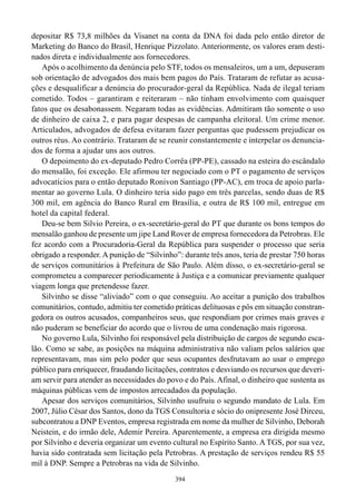 depositar R$ 73,8 milhões da Visanet na conta da DNA foi dada pelo então diretor de
Marketing do Banco do Brasil, Henrique Pizzolato. Anteriormente, os valores eram desti-
nados direta e individualmente aos fornecedores.
   Após o acolhimento da denúncia pelo STF, todos os mensaleiros, um a um, depuseram
sob orientação de advogados dos mais bem pagos do País. Trataram de refutar as acusa-
ções e desqualificar a denúncia do procurador-geral da República. Nada de ilegal teriam
cometido. Todos – garantiram e reiteraram – não tinham envolvimento com quaisquer
fatos que os desabonassem. Negaram todas as evidências. Admitiram tão somente o uso
de dinheiro de caixa 2, e para pagar despesas de campanha eleitoral. Um crime menor.
Articulados, advogados de defesa evitaram fazer perguntas que pudessem prejudicar os
outros réus. Ao contrário. Trataram de se reunir constantemente e interpelar os denuncia-
dos de forma a ajudar uns aos outros.
   O depoimento do ex-deputado Pedro Corrêa (PP-PE), cassado na esteira do escândalo
do mensalão, foi exceção. Ele afirmou ter negociado com o PT o pagamento de serviços
advocatícios para o então deputado Ronivon Santiago (PP-AC), em troca de apoio parla-
mentar ao governo Lula. O dinheiro teria sido pago em três parcelas, sendo duas de R$
300 mil, em agência do Banco Rural em Brasília, e outra de R$ 100 mil, entregue em
hotel da capital federal.
   Deu-se bem Silvio Pereira, o ex-secretário-geral do PT que durante os bons tempos do
mensalão ganhou de presente um jipe Land Rover de empresa fornecedora da Petrobras. Ele
fez acordo com a Procuradoria-Geral da República para suspender o processo que seria
obrigado a responder. A punição de “Silvinho”: durante três anos, teria de prestar 750 horas
de serviços comunitários à Prefeitura de São Paulo. Além disso, o ex-secretário-geral se
comprometeu a comparecer periodicamente à Justiça e a comunicar previamente qualquer
viagem longa que pretendesse fazer.
   Silvinho se disse “aliviado” com o que conseguiu. Ao aceitar a punição dos trabalhos
comunitários, contudo, admitiu ter cometido práticas delituosas e pôs em situação constran-
gedora os outros acusados, companheiros seus, que respondiam por crimes mais graves e
não puderam se beneficiar do acordo que o livrou de uma condenação mais rigorosa.
   No governo Lula, Silvinho foi responsável pela distribuição de cargos de segundo esca-
lão. Como se sabe, as posições na máquina administrativa não valiam pelos salários que
representavam, mas sim pelo poder que seus ocupantes desfrutavam ao usar o emprego
público para enriquecer, fraudando licitações, contratos e desviando os recursos que deveri-
am servir para atender as necessidades do povo e do País. Afinal, o dinheiro que sustenta as
máquinas públicas vem de impostos arrecadados da população.
   Apesar dos serviços comunitários, Silvinho usufruiu o segundo mandato de Lula. Em
2007, Júlio César dos Santos, dono da TGS Consultoria e sócio do onipresente José Dirceu,
subcontratou a DNP Eventos, empresa registrada em nome da mulher de Silvinho, Deborah
Neistein, e do irmão dele, Ademir Pereira. Aparentemente, a empresa era dirigida mesmo
por Silvinho e deveria organizar um evento cultural no Espírito Santo. A TGS, por sua vez,
havia sido contratada sem licitação pela Petrobras. A prestação de serviços rendeu R$ 55
mil à DNP. Sempre a Petrobras na vida de Silvinho.
                                             394
 
