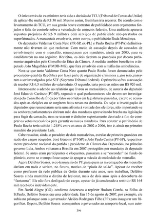 O único revés do ex-ministro teria sido a decisão do TCU (Tribunal de Contas da União)
de aplicar-lhe multa de R$ 30 mil. Mesmo assim, Gushiken iria recorrer. De acordo com o
levantamento do TCU, em sua gestão houve contratos de publicidade com orçamentos for-
jados e falta de controle sobre a veiculação de anúncios federais. Uma auditoria apuraria
supostos prejuízos de R$ 9 milhões com serviços de publicidade não-prestados ou
superfaturados. A maracutaia envolveria, entre outros, o publicitário Duda Mendonça.
   Os deputados Valdemar Costa Neto (PR-SP, ex-PL) e Paulo Rocha (PT-PA) definitiva-
mente não tiveram do que reclamar. Com medo de cassação depois de acusados de
envolvimento com o mensalão, renunciaram aos mandatos, ainda em 2005, para se
candidatarem no ano seguinte. Reeleitos, os dois tiveram os processos por decoro parla-
mentar arquivados pelo Conselho de Ética da Câmara. A medida também beneficiou o de-
putado João Magalhães (PMDB-MG), que fora envolvido com a máfia das ambulâncias.
   Note-se que tanto Valdemar Costa Neto quanto Paulo Rocha foram denunciados pelo
procurador-geral da República por fazer parte de organização criminosa e, por isso, passa-
ram a ser investigados pelo STF (Supremo Tribunal Federal). O primeiro sofreu a acusação
de receber R$ 6,5 milhões do valerioduto. O segundo, teria posto as mãos em R$ 920 mil.
   Interessante o adendo ao relatório que livrou os mensaleiros, de autoria do deputado
José Eduardo Cardozo (PT-SP), segundo o qual parlamentares não devem ser investiga-
dos pelo Conselho de Ética por fatos ocorridos em legislaturas passadas, exceto se acusa-
dos após as eleições ou se surgirem fatos novos na denúncia. Ou seja: a investigação de
deputados que renunciaram seria uma afronta à vontade dos eleitores, não importando se
os senhores parlamentares abriram mão dos mandatos aproveitando brecha na legislação
para fugir da cassação, nem se usaram o dinheiro supostamente desviado a fim de com-
prar os votos necessários para garantir os novos mandatos. Para constar: o patrimônio de
Paulo Rocha teria subido 1.248% entre os anos de 2002 e 2006, isto é, ainda no primeiro
mandato do presidente Lula.
   Cabe ressaltar, ainda, o paradeiro de dois mensaleiros, estrelas de primeira grandeza em
razão dos cargos ocupados. José Genoino (PT-SP) e João Paulo Cunha (PT-SP), respectiva-
mente presidente nacional do partido e presidente da Câmara dos Deputados, no primeiro
governo Lula. Ambos voltaram a Brasília em 2007, protegidos por mandatos de deputado
federal. Se antes eram participantes e eloquentes, passaram a se “esconder” no fundo do
plenário, como se o tempo fosse capaz de apagar a mácula do escândalo do mensalão.
   Agora Delúbio Soares, o ex-tesoureiro do PT, para quem as investigações do mensalão
dariam em nada e seriam, no futuro, motivo de “piada de salão”. Apesar de receber
como professor da rede pública de Goiás durante sete anos, sem trabalhar, Delúbio
Soares ainda mantinha o direito de lecionar, mais de dois anos após a descoberta do
“fantasma”. Ele não fora desligado do cargo, apesar de já condenado a restituir R$ 164
mil recebidos indevidamente.
   Em Buriti Alegre (GO), conforme descreveu o repórter Hudson Corrêa, na Folha de
S.Paulo, Delúbio Soares era uma celebridade. Em 15 de agosto de 2007, por exemplo, ele
subiu no palanque com o governador Alcides Rodrigues Filho (PP) para inaugurar um fri-
gorífico. Depois, Delúbio Soares acompanhou o governador ao aeroporto local, num auto-
                                            396
 