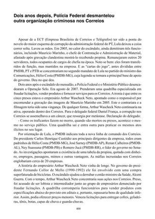 Dois anos depois, Polícia Federal desmantelou
outra organização criminosa nos Correios



    Apesar de a ECT (Empresa Brasileira de Correios e Telégrafos) ter sido a ponta do
novelo do maior esquema de corrupção da administração federal do PT, Lula deixou a coisa
correr solta. Lavou as mãos. Em 2005, no calor do escândalo, ainda demitiram três funcio-
nários, incluindo Maurício Marinho, o chefe de Contratação e Administração de Material,
afastado após gravação clandestina mostrá-lo recebendo propina. Remanejaram outros 20
servidores, todos ocupantes de cargos de chefia na época. Note-se bem: eles foram transfe-
ridos de função, mas mantidos na empresa. E as “cartas do jogo”, antes divididas entre
PMDB, PT e PTB se concentrariam no segundo mandato de Lula no partido do ministro das
Comunicações, Hélio Costa (PMDB-MG), cuja legenda se tornara a principal base de apoio
do governo. Deu no que deu.
    Dois anos após o escândalo do mensalão, a Polícia Federal e o Ministério Público desenca-
dearam a Operação Selo. Era agosto de 2007. Prenderam uma quadrilha especializada em
fraudar licitações, vender produtos e fornecer serviços para os Correios. A ironia é que entre os
cinco presos estava o empresário Arthur Wascheck Neto, apontado como o responsável por
encomendar a gravação das imagens de Maurício Marinho em 2005. Este o contrariara e a
filmagem teria sido uma vingança. De qualquer forma, Arthur Wascheck Neto continuaria na
ativa, operando dentro dos Correios. Para o delegado federal Daniel França, a corrupção nos
Correios se assemelhava a um câncer, que ressurgia por metástase. Declaração do delegado:
    - Como os traficantes fazem no morro, quando são mortos ou presos, acontece o mes-
mo no serviço público. Uma quadrilha sai e entra outra para praticar os mesmos atos
ilícitos no seu lugar.
    Por orientação de Lula, o PMDB indicara toda a nova linha de comando dos Correios.
Do presidente Carlos Henrique Custódio aos principais dirigentes da empresa, todos eram
padrinhos de Hélio Costa (PMDB-MG), José Sarney (PMDB-AP), Renan Calheiros (PMDB-
AL), Ney Suassuna (PMDB-PB) e Romero Jucá (PMDB-RR), o líder do governo no Sena-
do. As investigações apontaram a existência de uma tabela da propina, quitada com dinhei-
ro, empregos, passagens, mimos e outras vantagens. As máfias incrustadas nos Correios
englobariam cerca de 20 empresas.
    A história do empresário Arthur Wascheck Neto vinha de longe. No governo do presi-
dente Fernando Collor de Mello (1990-1992) ele foi envolvido com uma compra
superfaturada de bicicletas. O escândalo ajudou a derrubar o então ministro da Saúde, Alceni
Guerra. Com o tempo, Arthur Wascheck Neto concentraria suas ações nos Correios. Preso,
foi acusado de ser lobista e intermediador junto ao grupo de empresários denunciado por
fraudar licitações. A quadrilha corromperia funcionários para vender produtos com
especificações abaixo do previsto em editais e, portanto, repassaria bens de qualidade infe-
rior. Assim, podia oferecer preços menores. Venceu licitações para entregar cofres, geladei-
ras, tênis, botas, capas de chuva e guarda-chuvas.
                                               400
 