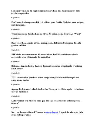 Sob a conveniência da 'segurança nacional', Lula não revelou gastos com
cartão corporativo
Capítulo 13

Em 5 anos, Lula repassou R$ 12,6 bilhões para ONGs. Dinheiro para amigos,
mal fiscalizado
Capítulo 14

Traquinagens da família Lula da Silva. As andanças de Genival, o "Vavá"
Capítulo 15

Duas tragédias, apagão aéreo e corrupção na Infraero. Compadre de Lula
ganhou milhões
Capítulo 16

STF abriu processos contra 40 mensaleiros. José Dirceu foi acusado de
corrupção ativa e formação de quadrilha
Capítulo 17

Dois anos depois, Polícia Federal desmantelou outra organização criminosa
nos Correios
Capítulo 18

TCU recomendou paralisar obras irregulares; Petrobras foi campeã em
aumento de custos
Capítulo 19

Apesar do desgaste, Lula defendeu José Sarney e retribuiu apoio recebido no
caso do mensalão
Capítulo 20

Lula: 'Sarney tem história para que não seja tratado como se fosse pessoa
comum'
Capítulo 21

Na crise do mensalão, o PT temeu o impeachment. A oposição não agiu. Lula
deu a volta por cima
 