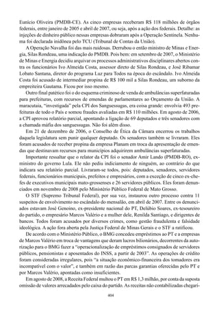 Eunício Oliveira (PMDB-CE). As cinco empresas receberam R$ 118 milhões de órgãos
federais, entre janeiro de 2005 e abril de 2007, ou seja, após a ação dos federais. Detalhe: as
injeções de dinheiro público nessas empresas dobraram após a Operação Sentinela. Nenhu-
ma foi declarada inidônea pelo TCU (Tribunal de Contas da União).
    A Operação Navalha foi das mais ruidosas. Derrubou o então ministro de Minas e Ener-
gia, Silas Rondeau, uma indicação do PMDB. Pois bem: em setembro de 2007, o Ministério
de Minas e Energia decidiu arquivar os processos administrativos disciplinares abertos con-
tra os funcionários Ivo Almeida Costa, assessor direto de Silas Rondeau, e José Ribamar
Lobato Santana, diretor do programa Luz para Todos na época do escândalo. Ivo Almeida
Costa foi acusado de intermediar propina de R$ 100 mil a Silas Rondeau, um suborno da
empreiteira Gautama. Ficou por isso mesmo.
    Outro final patético foi o do esquema criminoso de venda de ambulâncias superfaturadas
para prefeituras, com recursos de emendas de parlamentares ao Orçamento da União. A
maracutaia, “investigada” pela CPI dos Sanguessugas, era coisa grande: envolvia 493 pre-
feituras de todo o País e somou fraudes avaliadas em R$ 110 milhões. Em agosto de 2006,
a CPI aprovou relatório parcial, apontando a ligação de 69 deputados e três senadores com
a chamada máfia dos sanguessugas. Não foi além disso.
    Em 21 de dezembro de 2006, o Conselho de Ética da Câmara encerrou os trabalhos
daquela legislatura sem punir qualquer deputado. Os senadores também se livraram. Eles
foram acusados de receber propina da empresa Planam em troca da apresentação de emen-
das que destinavam recursos para municípios adquirirem ambulâncias superfaturadas.
    Importante ressaltar que o relator da CPI foi o senador Amir Lando (PMDB-RO), ex-
ministro do governo Lula. Ele não pediu indiciamento de ninguém, ao contrário do que
indicara seu relatório parcial. Livraram-se todos, pois: deputados, senadores, servidores
federais, funcionários municipais, prefeitos e empresários, com a exceção de cinco ex-che-
fes de executivos municipais mato-grossenses e 26 servidores públicos. Eles foram denun-
ciados em novembro de 2008 pelo Ministério Público Federal de Mato Grosso.
    O STF (Supremo Tribunal Federal), por sua vez, instaurou outro processo contra 11
suspeitos de envolvimento no escândalo do mensalão, em abril de 2007. Entre os denunci-
ados estavam José Genoino, ex-presidente nacional do PT, Delúbio Soares, ex-tesoureiro
do partido, o empresário Marcos Valério e a mulher dele, Renilda Santiago, e dirigentes de
bancos. Todos foram acusados por diversos crimes, como gestão fraudulenta e falsidade
ideológica. A ação fora aberta pela Justiça Federal de Minas Gerais e o STF a ratificou.
    De acordo com o Ministério Público, o BMG concedeu empréstimos ao PT e a empresas
de Marcos Valério em troca de vantagens que deram lucros bilionários, decorrentes da auto-
rização para o BMG fazer a “operacionalização de empréstimos consignados de servidores
públicos, pensionistas e aposentados do INSS, a partir de 2003”. As operações de crédito
foram consideradas irregulares, pois “a situação econômico-financeira dos tomadores era
incompatível com o valor”, e também em razão das parcas garantias oferecidas pelo PT e
por Marcos Valério, apontadas como insuficientes.
    Em agosto de 2008, a Receita Federal multou o PT em R$ 1,3 milhão, por conta da suposta
omissão de valores arrecadados pelo caixa do partido. As receitas não contabilizadas chegari-
                                              404
 