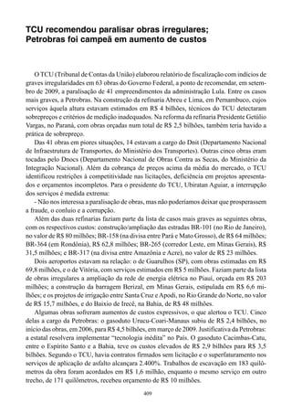 TCU recomendou paralisar obras irregulares;
Petrobras foi campeã em aumento de custos



    O TCU (Tribunal de Contas da União) elaborou relatório de fiscalização com indícios de
graves irregularidades em 63 obras do Governo Federal, a ponto de recomendar, em setem-
bro de 2009, a paralisação de 41 empreendimentos da administração Lula. Entre os casos
mais graves, a Petrobras. Na construção da refinaria Abreu e Lima, em Pernambuco, cujos
serviços àquela altura estavam estimados em R$ 4 bilhões, técnicos do TCU detectaram
sobrepreços e critérios de medição inadequados. Na reforma da refinaria Presidente Getúlio
Vargas, no Paraná, com obras orçadas num total de R$ 2,5 bilhões, também teria havido a
prática de sobrepreço.
    Das 41 obras em piores situações, 14 estavam a cargo do Dnit (Departamento Nacional
de Infraestrutura de Transportes, do Ministério dos Transportes). Outras cinco obras eram
tocadas pelo Dnocs (Departamento Nacional de Obras Contra as Secas, do Ministério da
Integração Nacional). Além da cobrança de preços acima da média do mercado, o TCU
identificou restrições à competitividade nas licitações, deficiência em projetos apresenta-
dos e orçamentos incompletos. Para o presidente do TCU, Ubiratan Aguiar, a interrupção
dos serviços é medida extrema:
    - Não nos interessa a paralisação de obras, mas não poderíamos deixar que prosperassem
a fraude, o conluio e a corrupção.
    Além das duas refinarias faziam parte da lista de casos mais graves as seguintes obras,
com os respectivos custos: construção/ampliação das estradas BR-101 (no Rio de Janeiro),
no valor de R$ 80 milhões; BR-158 (na divisa entre Pará e Mato Grosso), de R$ 64 milhões;
BR-364 (em Rondônia), R$ 62,8 milhões; BR-265 (corredor Leste, em Minas Gerais), R$
31,5 milhões; e BR-317 (na divisa entre Amazônia e Acre), no valor de R$ 23 milhões.
    Dois aeroportos estavam na relação: o de Guarulhos (SP), com obras estimadas em R$
69,8 milhões, e o de Vitória, com serviços estimados em R$ 5 milhões. Faziam parte da lista
de obras irregulares a ampliação da rede de energia elétrica no Piauí, orçada em R$ 203
milhões; a construção da barragem Berizal, em Minas Gerais, estipulada em R$ 6,6 mi-
lhões; e os projetos de irrigação entre Santa Cruz e Apodi, no Rio Grande do Norte, no valor
de R$ 15,7 milhões, e do Baixio de Irecê, na Bahia, de R$ 48 milhões.
    Algumas obras sofreram aumentos de custos expressivos, o que alertou o TCU. Cinco
delas a cargo da Petrobras: o gasoduto Urucu-Coari-Manaus subiu de R$ 2,4 bilhões, no
início das obras, em 2006, para R$ 4,5 bilhões, em março de 2009. Justificativa da Petrobras:
a estatal resolvera implementar “tecnologia inédita” no País. O gasoduto Cacimbas-Catu,
entre o Espírito Santo e a Bahia, teve os custos elevados de R$ 2,9 bilhões para R$ 3,5
bilhões. Segundo o TCU, havia contratos firmados sem licitação e o superfaturamento nos
serviços de aplicação de asfalto alcançara 2.400%. Trabalhos de escavação em 183 quilô-
metros da obra foram acordados em R$ 1,6 milhão, enquanto o mesmo serviço em outro
trecho, de 171 quilômetros, recebeu orçamento de R$ 10 milhões.
                                             409
 