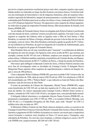 prováveis compras posteriores receberiam preços mais altos, enquanto aqueles cujas quan-
tidades podem ser reduzidas ao longo da obra ficariam com preços baixos. Existiriam indí-
cios da contratação de funcionários e até de máquinas-fantasmas, além de suspeitas relaci-
onadas à aquisição de laboratório, tanques de armazenamento e cozinha industrial. Uma das
contratadas pela Petrobras para tocar as obras em Abreu e Lima, citada pela Polícia Federal,
era a EIT (Empresa Industrial Técnica). Ela apareceria como suspeita de efetuar pagamen-
tos indevidos ao grupo do empresário Fernando Sarney, filho do presidente do Senado, José
Sarney (PMDB-AP).
    As atividades de Fernando Sarney foram investigadas pela Polícia Federal e justificarão
a devida atenção do leitor, conforme veremos nos próximos capítulos. Em todo o caso, cabe
registrar as suspeitas dos federais sobre as ligações entre o filho de José Sarney e Silas
Rondeau, ex-ministro de Minas e Energia, afastado do governo Lula no bojo de um caso de
corrupção, como já vimos. Mas Silas Rondeau continuaria agindo na gestão do PT. Utiliza-
ria sua influência na Petrobras, da qual era integrante do Conselho de Administração, para
beneficiar os negócios do grupo de Fernando Sarney.
    Silas Rondeau faria uso de uma consultoria para “mascarar” o recebimento de dinheiro
de empresas do setor de energia. Ele figuraria como sócio oculto da RV2, que assinara, por
exemplo, contrato de R$ 195 mil com a Multiner, empresa com atuação na construção de
usinas eólicas. A Multiner também controlaria a termelétrica de Cristiano Rocha, em Manaus,
que recebera financiamento de R$ 27,7 milhões da Petros, o fundo de pensão da Petrobras.
    Oito meses após deflagrar a Operação Castelo de Areia, a Polícia Federal concluiu uma
nova fase de investigações sobre as atividades da Camargo Corrêa. O delegado Otavio
Margornari Russo apontou obras suspeitas de superfaturamento e indícios de doações ile-
gais a cerca de 200 políticos.
    Citou o deputado Walter Feldman (PSDB-SP), que teria recebido US$ 5 mil por mês, de
janeiro a dezembro de 1996, além de outros US$ 20 mil em 1998. Fez referências a US$ 45
mil encaminhados em 1996 a “Palácio Band”, o que indicaria se tratar do Palácio dos Ban-
deirantes, sede do Governo de São Paulo.
    O nome do presidente da Câmara dos Deputados, Michel Temer (PMDB-SP), surgiu
como beneficiário de US$ 345 mil, ao lado dos registros de 21 cifras com valores, datas e
taxas de câmbio. Os valores repassados pela Camargo Corrêa a Michel Temer seriam re-
dondos, variando de US$ 5 mil a US$ 10 mil e, em alguns anos, com periodicidade mensal.
    O delegado federal relacionou o ex-deputado Aloysio Nunes Ferreira (PSDB-SP), su-
postamente contemplado com US$ 15.780 em 1998, o ex-senador Gilberto Miranda, com
US$ 50 mil, e a Companhia Energética de São Paulo, para onde “doação” de US$ 2,3
milhões teria sido enviada em 1997.
    O Ministério Público Federal em São Paulo ofereceu denúncia contra os executivos da
Camargo Corrêa Pietro Francesco Giavina Bianchi, Fernando Dias Gomes e Darcio Brunato.
Apontou o pagamento de R$ 4 milhões de propina no exterior, um acerto para a empreiteira
vencer licitações e construir cinco hospitais no Pará e 23 navios para a Transpetro, uma
subsidiária da Petrobras. No caso dos cinco hospitais, o suborno irrigaria os caixas 2 do PT
e do PMDB com, respectivamente, R$ 260 mil e R$ 130 mil.
                                             413
 