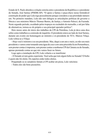 Estado de S. Paulo abordou a relação estreita entre o presidente da República e o presidente
do Senado, José Sarney (PMDB-AP): “O apoio a Sarney é peça-chave nessa formidável
construção de poder que Lula rege pessoalmente porque considera a sua prioridade número
um. No primeiro mandato, Lula não raro delegou as articulações políticas do governo a
Dirceu e aos ministros Márcio Thomaz Bastos, da Justiça, e Antonio Palocci, da Fazenda.
Neste segundo período, escaldado pelos tropeços no escândalo do mensalão, e até por falta
de alternativas, tornou-se ele próprio o seu principal operador político”.
   Dois meses antes do início dos trabalhos da CPI da Petrobras, Lula já dava uma dica
sobre como trabalhava a comissão de inquérito. O presidente estava ao lado de José Sarney,
durante um evento em homenagem ao ministro e ex-presidente do TCU, Marcos Vilaça.
Lula voltou-se a Vilaça:
   - Hoje você é ministro e eu sou presidente. Mas, daqui a um ano e meio, eu não sou mais
presidente e vamos estar tomando uma água de coco com uma pituzinha lá em Pernambuco,
sem prestar contas à imprensa, sem prestar contas a nenhuma CPI da Câmara ou do Senado,
apenas prestando contas ao que nós vamos fazer no futuro.
   Logo após a instalação da CPI, Lula voltaria a se manifestar:
   - O Senado só tem gente experiente. Você acha que tem algum bobo no Senado? O bobo
é quem não foi eleito. Os espertos estão todos eleitos.
   Perguntado se os senadores fariam a CPI acabar em pizza, Lula vaticinou:
   - Todos eles são bons pizzaiolos.




                                             419
 
