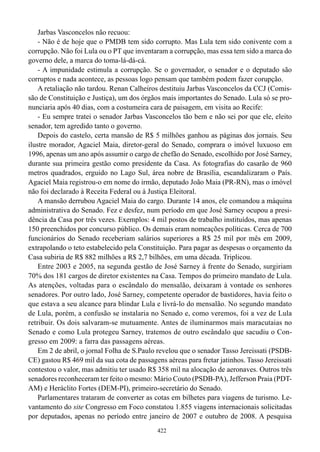 Jarbas Vasconcelos não recuou:
    - Não é de hoje que o PMDB tem sido corrupto. Mas Lula tem sido conivente com a
corrupção. Não foi Lula ou o PT que inventaram a corrupção, mas essa tem sido a marca do
governo dele, a marca do toma-lá-dá-cá.
    - A impunidade estimula a corrupção. Se o governador, o senador e o deputado são
corruptos e nada acontece, as pessoas logo pensam que também podem fazer corupção.
    A retaliação não tardou. Renan Calheiros destituiu Jarbas Vasconcelos da CCJ (Comis-
são de Constituição e Justiça), um dos órgãos mais importantes do Senado. Lula só se pro-
nunciaria após 40 dias, com a costumeira cara de paisagem, em visita ao Recife:
    - Eu sempre tratei o senador Jarbas Vasconcelos tão bem e não sei por que ele, eleito
senador, tem agredido tanto o governo.
    Depois do castelo, certa mansão de R$ 5 milhões ganhou as páginas dos jornais. Seu
ilustre morador, Agaciel Maia, diretor-geral do Senado, comprara o imóvel luxuoso em
1996, apenas um ano após assumir o cargo de chefão do Senado, escolhido por José Sarney,
durante sua primeira gestão como presidente da Casa. As fotografias do casarão de 960
metros quadrados, erguido no Lago Sul, área nobre de Brasília, escandalizaram o País.
Agaciel Maia registrou-o em nome do irmão, deputado João Maia (PR-RN), mas o imóvel
não foi declarado à Receita Federal ou à Justiça Eleitoral.
    A mansão derrubou Agaciel Maia do cargo. Durante 14 anos, ele comandou a máquina
administrativa do Senado. Fez e desfez, num período em que José Sarney ocupou a presi-
dência da Casa por três vezes. Exemplos: 4 mil postos de trabalho instituídos, mas apenas
150 preenchidos por concurso público. Os demais eram nomeações políticas. Cerca de 700
funcionários do Senado receberiam salários superiores a R$ 25 mil por mês em 2009,
extrapolando o teto estabelecido pela Constituição. Para pagar as despesas o orçamento da
Casa subiria de R$ 882 milhões a R$ 2,7 bilhões, em uma década. Triplicou.
    Entre 2003 e 2005, na segunda gestão de José Sarney à frente do Senado, surgiriam
70% dos 181 cargos de diretor existentes na Casa. Tempos do primeiro mandato de Lula.
As atenções, voltadas para o escândalo do mensalão, deixaram à vontade os senhores
senadores. Por outro lado, José Sarney, competente operador de bastidores, havia feito o
que estava a seu alcance para blindar Lula e livrá-lo do mensalão. No segundo mandato
de Lula, porém, a confusão se instalaria no Senado e, como veremos, foi a vez de Lula
retribuir. Os dois salvaram-se mutuamente. Antes de iluminarmos mais maracutaias no
Senado e como Lula protegeu Sarney, tratemos de outro escândalo que sacudiu o Con-
gresso em 2009: a farra das passagens aéreas.
    Em 2 de abril, o jornal Folha de S.Paulo revelou que o senador Tasso Jereissati (PSDB-
CE) gastou R$ 469 mil da sua cota de passagens aéreas para fretar jatinhos. Tasso Jereissati
contestou o valor, mas admitiu ter usado R$ 358 mil na alocação de aeronaves. Outros três
senadores reconheceram ter feito o mesmo: Mário Couto (PSDB-PA), Jefferson Praia (PDT-
AM) e Heráclito Fortes (DEM-PI), primeiro-secretário do Senado.
    Parlamentares trataram de converter as cotas em bilhetes para viagens de turismo. Le-
vantamento do site Congresso em Foco constatou 1.855 viagens internacionais solicitadas
por deputados, apenas no período entre janeiro de 2007 e outubro de 2008. A pesquisa
                                             422
 