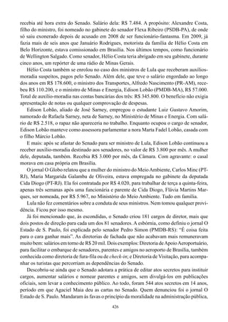 recebia até hora extra do Senado. Salário dela: R$ 7.484. A propósito: Alexandre Costa,
filho do ministro, foi nomeado no gabinete do senador Flexa Ribeiro (PSDB-PA), de onde
só saiu exonerado depois de acusado em 2008 de ser funcionário-fantasma. Em 2009, já
fazia mais de seis anos que Januário Rodrigues, motorista da família de Hélio Costa em
Belo Horizonte, estava comissionado em Brasília. Nos últimos tempos, como funcionário
de Wellington Salgado. Como senador, Hélio Costa teria abrigado em seu gabinete, durante
cinco anos, um repórter de uma rádio de Minas Gerais.
    Hélio Costa também se enrolou no caso dos ministros de Lula que receberam auxílios-
moradia suspeitos, pagos pelo Senado. Além dele, que teve o salário engordado ao longo
dos anos em R$ 178.600, o ministro dos Transportes, Alfredo Nascimento (PR-AM), rece-
beu R$ 110.200, e o ministro de Minas e Energia, Edison Lobão (PMDB-MA), R$ 57.000.
Total de auxílio-moradia nas contas bancárias dos três: R$ 345.800. O benefício não exigia
apresentação de notas ou qualquer comprovação de despesas.
    Edison Lobão, aliado de José Sarney, empregou o estudante Luiz Gustavo Amorim,
namorado de Rafaela Sarney, neta de Sarney, no Ministério de Minas e Energia. Com salá-
rio de R$ 2.518, o rapaz não apareceria no trabalho. Enquanto ocupou o cargo de senador,
Edison Lobão manteve como assessora parlamentar a nora Marta Fadel Lobão, casada com
o filho Márcio Lobão.
    E mais: após se afastar do Senado para ser ministro de Lula, Edison Lobão continuou a
receber auxílio-moradia destinado aos senadores, no valor de R$ 3.800 por mês. A mulher
dele, deputada, também. Recebia R$ 3.000 por mês, da Câmara. Com agravante: o casal
morava em casa própria em Brasília.
    O jornal O Globo relatou que a mulher do ministro do Meio Ambiente, Carlos Minc (PT-
RJ), Maria Margarida Galamba de Oliveira, estava empregada no gabinete da deputada
Cida Diogo (PT-RJ). Ela foi contratada por R$ 4.020, para trabalhar de terça a quinta-feira,
apenas três semanas após uma funcionária e parente de Cida Diogo, Flávia Martins Mar-
ques, ser nomeada, por R$ 5.967, no Ministério do Meio Ambiente. Tudo em família.
    Lula não fez comentários sobre a conduta de seus ministros. Nem tomou qualquer provi-
dência. Ficou por isso mesmo.
    Já foi mencionado que, às escondidas, o Senado criou 181 cargos de diretor, mais que
dois postos de direção para cada um dos 81 senadores. A esbórnia, como definiu o jornal O
Estado de S. Paulo, foi explicada pelo senador Pedro Simon (PMDB-RS): “É coisa feita
para o cara ganhar mais”. As diretorias de fachada que não acabavam mais remuneravam
muito bem: salários em torno de R$ 20 mil. Dois exemplos: Diretoria de Apoio Aeroportuário,
para facilitar o embarque de senadores, parentes e amigos no aeroporto de Brasília, também
conhecida como diretoria de fura-fila ou de check-in; e Diretoria de Visitação, para acompa-
nhar os turistas que percorriam as dependências do Senado.
    Descobriu-se ainda que o Senado adotara a prática de editar atos secretos para instituir
cargos, aumentar salários e nomear parentes e amigos, sem divulgá-los em publicações
oficiais, sem levar a conhecimento público. Ao todo, foram 544 atos secretos em 14 anos,
período em que Agaciel Maia deu as cartas no Senado. Quem denunciou foi o jornal O
Estado de S. Paulo. Mandaram às favas o princípio da moralidade na administração pública,
                                             426
 