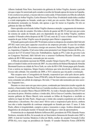 Alberto Andrade Nina Neto, funcionário do gabinete de Arthur Virgílio, durante o período
em que o rapaz foi autorizado pelo senador a receber do Senado apesar de morar na Espanha.
Com a notícia nos jornais, o tucano não teve outra saída. O funcionário era filho do subchefe
de gabinete de Arthur Virgílio, Carlos Homero Vieira Nina. O subchefe ainda tinha a mulher
e a irmã empregadas no Senado, sendo que a irmã, por ato secreto. Mais três filhos eram
devidamente nomeados no Senado, não apenas o que foi morar na Espanha. Os três no
gabinete do líder do PSDB.
    Outro episódio envolvendo Arthur Virgílio chamou a atenção: o pagamento do tratamen-
to médico da mãe do senador. Ela tinha o direito de gastar até R$ 32 mil por ano por conta
do sistema de saúde do Senado, pois era dependente do pai de Arthur Virgílio, também
senador. O Senado cobriu despesas de R$ 723 mil, mais de 22 vezes o limite anual. Ficou a
suspeita de que Arthur Virgílio usou do prestígio para liberar o pagamento.
    O Senado gastou pelo menos R$ 70 mil para custear as despesas da senadora Ideli Salvatti
(PT-SC) num curso para capacitar executivos de empresas privadas. O caso foi revelado
pela Folha de S.Paulo. Ela arrastou consigo um assessor, Paulo André Argenta, para Méxi-
co, Argentina e Espanha. O tal curso tinha como promotor Luiz Sérgio Gomes da Silva, ex-
assessor da CUT (Central Única dos Trabalhadores, ligada ao PT). Líder do governo Lula
no Congresso Nacional, Ideli Salvatti teve o assessor Guilherme Ricardo Chimidt, com
salário de R$ 9.900 mensais, nomeado por ato secreto.
    A filha do presidente nacional do PSDB, senador Sérgio Guerra (PE), viajou com o pai
para os Estados Unidos em fevereiro de 2007. As cinco diárias de Helena Olympia de Almeida
Brennand Guerra na cidade de Nova York, no valor de R$ 4.580, foram pagas pelo Senado.
Com a notícia na imprensa, Sérgio Guerra informou que teria devolvido o dinheiro, caso
tivesse sido cobrado. Em setembro de 2009, o TCU anunciou que iria pedir a restituição.
    Não escapou nem a Corregedoria do Senado, responsável por zelar pelo decoro parla-
mentar. O corregedor, Romeu Tuma (PTB-SP), tinha 46 funcionários comissionados, e pa-
recia comandar um cabide de empregos. Do total, 17 haviam sido nomeados por atos secre-
tos. Enquanto isso...
    Durante os cinco anos em que esteve preso, condenado por latrocínio (roubo seguido de
morte), o funcionário João Paulo Esteves Coutinho recebeu os salários em dia. Esteve lotado
no gabinete do senador Marco Maciel (DEM-PE). Ao todo o Senado depositou R$ 219 mil
em nome do preso. História confusa: o irmão dele, Silvio Esteves Coutinho, funcionário no
mesmo gabinete de Marco Maciel, teria assinado as folhas de frequência e recebido os
salários no lugar de João Paulo. Alegou que o irmão não cumpria expediente por sofrer de
tuberculose e alcoolismo. Por cinco anos! Silvio seria o responsável pelo desvio, embora
isso não o tenha impedido de continuar empregado no Senado por mais 13 anos. E João
Paulo, alheio à irregularidade, cumpriu a pena e reassumiu o cargo. Acabou afastado com
diagnóstico de alienação mental. O Senado não divulgou o valor da aposentadoria.
    O motorista do ex-deputado Roberto Jefferson (RJ), presidente do PTB, Eduardo Nunes
Serdoura, morador do Rio, foi acusado de ser funcionário-fantasma do Senado entre 2007 e
2009. A irmã de Caroline Medeiros Collor de Mello, mulher do senador Fernando Collor
(PTB-AL), teve cargo na presidência do Senado. O senador Heráclito Fortes (DEM-PI)
                                             431
 