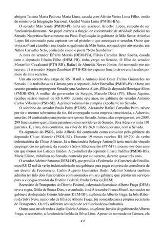 abrigou Tatiana Maria Pedrosa Maria Lima, casada com Afrísio Vieira Lima Filho, irmão
do ministro da Integração Nacional, Geddel Vieira Lima (PMDB-BA).
    O senador Mão Santa (PMDB-PI) tinha um assessor, Aricelso Lopes, suspeito de ser
funcionário-fantasma. No papel exercia a função de coordenador de atividade policial no
Senado. Na prática ficava mesmo no Piauí. Explicação do gabinete de Mão Santa: Aricelso
Lopes foi contratado para capturar um tal pistoleiro que ameaçava o senador. Outro que
vivia no Piauí e também era lotado no gabinete de Mão Santa, nomeado por ato secreto, era
Nilton Carvalho Neto, conhecido como o poeta “Neto Sambaíba”.
    A nora do senador Efraim Morais (DEM-PB), Flávia Carolina Braz Rocha, casada
com o deputado Efraim Filho (DEM-PB), tinha cargo no Senado. O filho do senador
Mozarildo Cavalcanti (PTB-RR), Rafael de Almeida Neves Júnior, foi nomeado por ato
secreto. Já o senador Sérgio Zambiasi (PTB-RS) teve quatro funcionários emplacados por
meio de atos secretos.
    Um ato secreto deu cargo de R$ 10 mil a Antonio José Costa Freitas Guimarães no
Senado. Ele trabalhava na Câmara para o deputado Jader Barbalho (PMDB-PA). Outro ato
secreto garantiu emprego no Senado para Andressa Alves, filha do deputado Henrique Alves
(PMDB-RN). A mulher do governador de Sergipe, Marcelo Déda (PT), Eliane Aquino,
recebeu salário mensal de R$ 6.400, durante sete anos, no gabinete do senador Antonio
Carlos Valadares (PSB-SE). A primeira-dama não cumpria expediente no Senado.
    O sobrinho do senador Paulo Paim (PT-RS), Alexandre Rafael Carvalho Paim, talvez
por ter o mesmo sobrenome do tio, foi empregado numa empresa terceirizada, a Adservis,
uma das 14 contratadas para prestar serviços no Senado. Juntas, elas empregavam, em 2009,
299 funcionários que tinham parentesco com servidores do Senado. Só a Adservis tinha 101
parentes. E, claro, dois contratos, no valor de R$ 26,8 milhões por ano, com o Senado.
    Ex-deputado do PSOL, João Alfredo foi contratado como consultor pelo gabinete do
deputado Chico Alencar (PSOL-RJ). Durante 19 meses recebeu R$ 49.700 da verba
indenizatória de Chico Alencar. Já a funcionária Solange Amorelli teria mantido vínculo
empregatício no gabinete da senadora Serys Slhessarenko (PT-MT), mesmo nos dois anos
em que morou nos Estados Unidos. A ex-mulher do deputado Eliseu Padilha (PMDB-RS),
Maria Eliane, trabalhou no Senado, nomeada por ato secreto, durante quase três anos.
    O senador Adelmir Santana (DEM-DF), que presidia a Federação do Comércio de Brasília,
usou R$ 12 mil da verba indenizatória de seu gabinete para pagar empresa de consultoria de
um diretor da Fecomércio, Carlos Augusto Guimarães Baião. Adelmir Santana também
admitiu ter tido dois funcionários comissionados em seu gabinete que prestavam serviços
para o vice-governador do Distrito Federal, Paulo Octávio (DEM).
    Secretário de Transportes do Distrito Federal, o deputado licenciado Alberto Fraga (DEM)
teve a sogra, Gilda de Souza Dias, e o cunhado, José Alexandre França Brasil, nomeados no
gabinete do deputado Osório Adriano (DEM-DF), suplente de Alberto Fraga. Já João Ribei-
ro da Silva Neto, namorado da filha de Alberto Fraga, foi nomeado para a própria Secretaria
de Transportes. Os três sofreram acusação de ser funcionários-fantasmas.
    Outro caso envolvendo a dupla: Osório Adriano, o suplente, herdou do gabinete de Alberto
Fraga, o secretário, a funcionária Izolda da Silva Lima. Apesar de nomeada na Câmara, ela
                                             432
 
