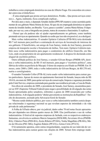 trabalhava como empregada doméstica na casa de Alberto Fraga. Ele concordou em conce-
der entrevista à GloboNews:
    - É uma empregada que presta serviços domésticos. Perdão... Que presta serviços exter-
nos e... Agora, realmente, ficou complicado explicar...
    Por dois anos e meio, o deputado Arnaldo Jardim (PPS-SP) manteve como secretária parla-
mentar de seu gabinete Maria Helena de Jesus. Só que ela era empregada doméstica no aparta-
mento de Arnaldo Jardim, em Brasília. “Lavo, passo e cozinho”, contou Maria Helena. O depu-
tado, por sua vez, com a fotografia nos jornais, tratou de exonerar a funcionária. E explicou:
    - Pensei que ela pudesse não só ajudar esporadicamente no gabinete, como também
prestando serviços no apartamento. Quando eu soube que isso não era possível, eu a desliguei.
    Mais verbas indenizatórias. O senador Epitácio Cafeteira (PTB-MA) teria destinado
R$ 7 mil mensais para justificar a contratação de serviços de locomoção de interesse de
seu gabinete. O beneficiário, um amigo de Ivan Sarney, irmão de José Sarney, possuiria
empresa de transporte escolar e fretamento de ônibus. Tem mais: Epitácio Cafeteira tam-
bém usou verba indenizatória para pagar o condomínio do edifício Granville, em São
Luís, onde era proprietário de um apartamento residencial. A despesa foi declarada como
aluguel de escritório político.
    Outro afilhado político de José Sarney, o senador Gilvam Borges (PMDB-AP), desti-
nou a verba indenizatória, de R$ 15 mil mensais, para pagar o “escritório político”, uma
fábrica de toldos na periferia de Macapá. O dono da empresa era filiado ao PMDB. Em 18
meses, entre 2008 e 2009, toda a verba indenizatória de Gilvam Borges, de R$ 270 mil,
nutriu o correligionário.
    O senador Fernando Collor (PTB-AL) teria usado verba indenizatória para custear gas-
tos particulares. Apesar de morar em apartamento funcional do Senado, lançou mão de R$
10.616, em maio de 2009, para quitar serviços de conservação, limpeza e segurança prestados
pela Cintel Service, empresa contratada para guardar sua residência privada, a Casa da Dinda.
    Em ofício de setembro de 2009, o presidente do Senado, José Sarney, encaminhou pare-
cer ao STF (Supremo Tribunal Federal) para negar a possibilidade de divulgação das notas
fiscais apresentadas pelos senadores, referentes a gastos de 2008 ressarcidos por verbas
indenizatórias. A divulgação poderia “abalar gravemente as instituições da República”. Tre-
cho do documento, assinado pela Advocacia-Geral do Senado:
    “Mesmo sendo dinheiro público, por vezes a verba indenizatória também custeia despe-
sas relacionadas à segurança nacional ou que revelam aspectos da intimidade e da vida
privada de cada parlamentar.”
    A Folha de S.Paulo obteve, por via judicial, dados sobre 70 mil notas fiscais apresenta-
das por deputados nos últimos quatro meses de 2008. Elas justificariam o uso de verbas
indenizatórias. O festival de supostas empresas de fachada, com os respectivos endereços-
fantasmas, envolveria os senhores Marcio Junqueira (DEM-RR), Severiano Alves (PMDB-
BA), Uldurico Pinto (PHS-BA), Zezéu Ribeiro (PT-BA), Tonha Magalhães (PR-BA), Má-
rio de Oliveira (PSC-MG), Eugênio Rabelo (PP-CE) e Airton Cirilo (PT-CE).
    O levantamento apontou, entre outras irregularidades, suspeitas de uso indevido de ver-
bas indenizatórias para custear gastos nas eleições de 2008. Teriam feito emprego inade-
                                              433
 