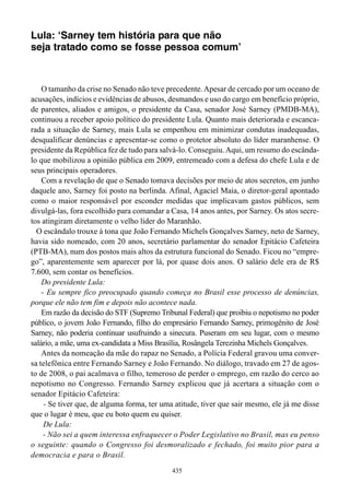 Lula: ‘Sarney tem história para que não
seja tratado como se fosse pessoa comum’



    O tamanho da crise no Senado não teve precedente. Apesar de cercado por um oceano de
acusações, indícios e evidências de abusos, desmandos e uso do cargo em benefício próprio,
de parentes, aliados e amigos, o presidente da Casa, senador José Sarney (PMDB-MA),
continuou a receber apoio político do presidente Lula. Quanto mais deteriorada e escanca-
rada a situação de Sarney, mais Lula se empenhou em minimizar condutas inadequadas,
desqualificar denúncias e apresentar-se como o protetor absoluto do líder maranhense. O
presidente da República fez de tudo para salvá-lo. Conseguiu. Aqui, um resumo do escânda-
lo que mobilizou a opinião pública em 2009, entremeado com a defesa do chefe Lula e de
seus principais operadores.
    Com a revelação de que o Senado tomava decisões por meio de atos secretos, em junho
daquele ano, Sarney foi posto na berlinda. Afinal, Agaciel Maia, o diretor-geral apontado
como o maior responsável por esconder medidas que implicavam gastos públicos, sem
divulgá-las, fora escolhido para comandar a Casa, 14 anos antes, por Sarney. Os atos secre-
tos atingiram diretamente o velho líder do Maranhão.
  O escândalo trouxe à tona que João Fernando Michels Gonçalves Sarney, neto de Sarney,
havia sido nomeado, com 20 anos, secretário parlamentar do senador Epitácio Cafeteira
(PTB-MA), num dos postos mais altos da estrutura funcional do Senado. Ficou no “empre-
go”, aparentemente sem aparecer por lá, por quase dois anos. O salário dele era de R$
7.600, sem contar os benefícios.
    Do presidente Lula:
    - Eu sempre fico preocupado quando começa no Brasil esse processo de denúncias,
porque ele não tem fim e depois não acontece nada.
    Em razão da decisão do STF (Supremo Tribunal Federal) que proibiu o nepotismo no poder
público, o jovem João Fernando, filho do empresário Fernando Sarney, primogênito de José
Sarney, não poderia continuar usufruindo a sinecura. Puseram em seu lugar, com o mesmo
salário, a mãe, uma ex-candidata a Miss Brasília, Rosângela Terezinha Michels Gonçalves.
    Antes da nomeação da mãe do rapaz no Senado, a Polícia Federal gravou uma conver-
sa telefônica entre Fernando Sarney e João Fernando. No diálogo, travado em 27 de agos-
to de 2008, o pai acalmava o filho, temeroso de perder o emprego, em razão do cerco ao
nepotismo no Congresso. Fernando Sarney explicou que já acertara a situação com o
senador Epitácio Cafeteira:
     - Se tiver que, de alguma forma, ter uma atitude, tiver que sair mesmo, ele já me disse
que o lugar é meu, que eu boto quem eu quiser.
     De Lula:
     - Não sei a quem interessa enfraquecer o Poder Legislativo no Brasil, mas eu penso
o seguinte: quando o Congresso foi desmoralizado e fechado, foi muito pior para a
democracia e para o Brasil.
                                             435
 