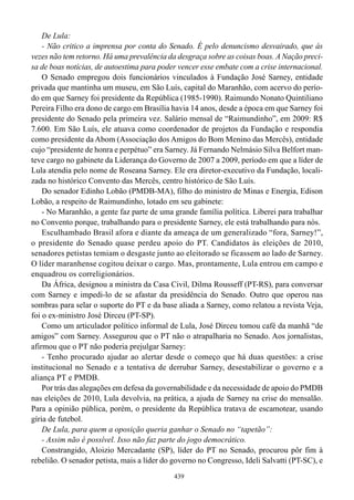De Lula:
    - Não critico a imprensa por conta do Senado. É pelo denuncismo desvairado, que às
vezes não tem retorno. Há uma prevalência da desgraça sobre as coisas boas. A Nação preci-
sa de boas notícias, de autoestima para poder vencer esse embate com a crise internacional.
    O Senado empregou dois funcionários vinculados à Fundação José Sarney, entidade
privada que mantinha um museu, em São Luís, capital do Maranhão, com acervo do perío-
do em que Sarney foi presidente da República (1985-1990). Raimundo Nonato Quintiliano
Pereira Filho era dono de cargo em Brasília havia 14 anos, desde a época em que Sarney foi
presidente do Senado pela primeira vez. Salário mensal de “Raimundinho”, em 2009: R$
7.600. Em São Luís, ele atuava como coordenador de projetos da Fundação e respondia
como presidente da Abom (Associação dos Amigos do Bom Menino das Mercês), entidade
cujo “presidente de honra e perpétuo” era Sarney. Já Fernando Nelmásio Silva Belfort man-
teve cargo no gabinete da Liderança do Governo de 2007 a 2009, período em que a líder de
Lula atendia pelo nome de Roseana Sarney. Ele era diretor-executivo da Fundação, locali-
zada no histórico Convento das Mercês, centro histórico de São Luís.
    Do senador Edinho Lobão (PMDB-MA), filho do ministro de Minas e Energia, Edison
Lobão, a respeito de Raimundinho, lotado em seu gabinete:
    - No Maranhão, a gente faz parte de uma grande família política. Liberei para trabalhar
no Convento porque, trabalhando para o presidente Sarney, ele está trabalhando para nós.
    Esculhambado Brasil afora e diante da ameaça de um generalizado “fora, Sarney!”,
o presidente do Senado quase perdeu apoio do PT. Candidatos às eleições de 2010,
senadores petistas temiam o desgaste junto ao eleitorado se ficassem ao lado de Sarney.
O líder maranhense cogitou deixar o cargo. Mas, prontamente, Lula entrou em campo e
enquadrou os correligionários.
    Da África, designou a ministra da Casa Civil, Dilma Rousseff (PT-RS), para conversar
com Sarney e impedi-lo de se afastar da presidência do Senado. Outro que operou nas
sombras para selar o suporte do PT e da base aliada a Sarney, como relatou a revista Veja,
foi o ex-ministro José Dirceu (PT-SP).
    Como um articulador político informal de Lula, José Dirceu tomou café da manhã “de
amigos” com Sarney. Assegurou que o PT não o atrapalharia no Senado. Aos jornalistas,
afirmou que o PT não poderia prejulgar Sarney:
    - Tenho procurado ajudar ao alertar desde o começo que há duas questões: a crise
institucional no Senado e a tentativa de derrubar Sarney, desestabilizar o governo e a
aliança PT e PMDB.
    Por trás das alegações em defesa da governabilidade e da necessidade de apoio do PMDB
nas eleições de 2010, Lula devolvia, na prática, a ajuda de Sarney na crise do mensalão.
Para a opinião pública, porém, o presidente da República tratava de escamotear, usando
gíria de futebol.
    De Lula, para quem a oposição queria ganhar o Senado no “tapetão”:
    - Assim não é possível. Isso não faz parte do jogo democrático.
    Constrangido, Aloizio Mercadante (SP), líder do PT no Senado, procurou pôr fim à
rebelião. O senador petista, mais a líder do governo no Congresso, Ideli Salvatti (PT-SC), e
                                             439
 