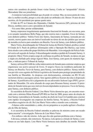 outros oito senadores do partido foram visitar Sarney. Coube ao “arrependido” Aloizio
Mercadante falar aos jornalistas:
    - A renúncia é uma possibilidade que ele pode vir a tomar. Mas, no nosso ponto de vista,
não é a melhor escolha, porque a crise não pode ser atribuída a ele. Desses 14 anos de atos
secretos, ele foi presidente por apenas quatro anos.
    O líder do PT na Câmara dos Deputados, Cândido Vaccarezza (SP), próximo de José
Dirceu, também esteve com o presidente do Senado:
    - Fui como líder, prestar solidariedade.
    Sarney emprestou irregularmente apartamento funcional do Senado, em seu nome, para
o ex-senador maranhense Bello Parga, que não exercia mais o mandato. Favor de Sarney,
com dinheiro público. Valéria Freire dos Santos, funcionária de Sarney, nomeada por ato
secreto, morou quatro anos em imóvel localizado no térreo de um dos prédios que servem
de moradia exclusiva para senadores em Brasília. Favor de Sarney, com dinheiro público.
    Dácio Vieira, desembargador do Tribunal de Justiça do Distrito Federal, proibiu o jornal
O Estado de S. Paulo de publicar informações sobre a Operação Boi Barrica, cujo nome
fazia alusão a um conhecido grupo folclórico do Maranhão. A investigação da Polícia Fede-
ral corria sob segredo de Justiça. O desembargador atendeu a pedido de Fernando Sarney. A
propósito: Dácio Vieira ocupou cargo de confiança na gráfica do Senado, na época em que
o órgão era chefiado pelo amigo Agaciel Maia. José Sarney, com quem ele manteria liga-
ções, o indicara para o Tribunal de Justiça.
    Sarney utilizou R$ 8.600 da verba indenizatória do Senado para contratar empresa que
organizasse seu acervo pessoal de livros. O arquivo ficava na residência particular de
Sarney em Brasília. Favor de Sarney, para Sarney, com dinheiro público. Sarney mobili-
zou por três vezes agentes da Polícia Legislativa do Senado para proteger propriedades de
sua família no Maranhão. As despesas com deslocamentos, estimadas em R$ 30 mil,
incluíram diárias e passagens aéreas. Sete agentes públicos ficaram dez dias à disposição
de Sarney. A justificativa foi o julgamento de seu adversário Jackson Lago (PDT), gover-
nador do Maranhão. Ele seria afastado do cargo para Roseana Sarney assumir. O presi-
dente do Senado temia que seus imóveis fossem depredados no processo. Favor de Sarney,
para Sarney, com dinheiro público.
    Ex-secretária da Receita Federal, Lina Maria Vieira denunciou que, em encontro reser-
vado com a ministra Dilma Rousseff (PT-RS) no final de 2008, pouco antes da eleição de
José Sarney à presidência do Senado, recebeu da chefe da Casa Civil pedido para concluir
com rapidez investigações nas empresas da família Sarney. Na época, a Receita Federal
vasculhava negócios do clã. De Lina Maria Vieira sobre a reunião com a ministra:
    - Falamos sobre amenidades e, então, ela me perguntou se eu podia agilizar a fiscaliza-
ção do filho do Sarney.
    A ex-secretária da Receita Federal entendeu as palavras da ministra como um recado
“para encerrar” a investigação. Palavras de Lina Maria Vieira:
    - Fui embora e não dei retorno. Acho que eles não queriam problema com o Sarney.
    A devassa, contudo, não esmoreceu. Na época, Lula apoiava a eleição de Sarney, e con-
tinuou ao seu lado depois. Lina Maria Vieira forneceu mais detalhes da reunião. Relatou
                                             440
 