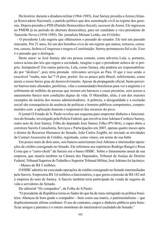 Da história: durante a ditadura militar (1964-1985), José Sarney presidiu a Arena (Alian-
ça Renovadora Nacional), o partido político que deu sustentação civil ao regime dos gene-
rais. Depois presidiu o PDS (Partido Democrático Social), sucessor da Arena. Ele ingressou
no PMDB já no período de abertura democrática, para ser candidato a vice-presidente de
Tancredo Neves (1910-1985). Da jornalista Miriam Leitão, em O Globo:
   - O presidente Lula sugeriu que olhássemos o passado do senador. Ele tem um passado
marcante. Por 21 anos, foi um dos biombos civis de um regime que matou, torturou, censu-
rou, cassou, fechou o Congresso e rasgou a Constituição. Sarney permaneceu fiel a ele. Esse
é o passado que o distingue.
    Deste autor: se José Sarney não era pessoa comum, como advertiu Lula, e, portanto,
estava acima das leis que regem a sociedade, imagine o que o presidente achava de si pró-
prio. Inimputável! Em outras palavras, Lula, como Sarney, não poderia ser responsabiliza-
do por “deslizes”, pois teria prestado relevantes serviços ao País. O que é isso senão o
execrável “rouba, mas faz”? O pior, porém: fez-se pouco pelo Brasil, infelizmente, como
atesta o nosso baixo grau de desenvolvimento. Apesar da propaganda oficial, basta percor-
rer bairros mais afastados, periferias, vilas e comunidades brasileiras para ver a angústia e o
sofrimento de milhões de pessoas que moram em barracos e casas precárias, sem acesso a
saneamento básico nem condições dignas de vida. O Maranhão, aliás, é um dos maiores
exemplos da incúria dos nossos administradores. A pobreza, a desigualdade e a exclusão
social são consequência da ausência de políticas e homens públicos competentes, compro-
metidos com a aplicação honesta e responsável dos recursos do povo.
    O jornal O Estado de S. Paulo revelou um esquema para emprestar dinheiro a funcioná-
rios do Senado, investigado pela Polícia Federal, que envolvia José Adriano Cordeiro Sarney,
outro neto de José Sarney. Filho do deputado José Sarney Filho (PV-MA), o rapaz abriu a
corretora Sarcris Consultoria, Serviços e Participações em 2007, apenas quatro meses após
o diretor de Recursos Humanos do Senado, João Carlos Zoghbi, ter iniciado as atividades
da Contact Assessoria de Crédito, registrada, como vimos, em nome de sua babá.
    Em pouco mais de dois anos, seis bancos autorizaram José Adriano a intermediar opera-
ções de crédito consignado no Senado. Ele informou aos repórteres Rodrigo Rangel e Rosa
Costa que o “carro-chefe” da Sarcris era o banco HSBC. Sobre o faturamento anual da sua
empresa, que atuaria também na Câmara dos Deputados, Tribunal de Justiça do Distrito
Federal, Tribunal Superior do Trabalho e Superior Tribunal Militar, José Adriano foi lacônico:
    - Menos de R$ 5 milhões.
    O HSBC admitiu ter executado operações de crédito consignado no Senado intermediadas
pela Sarcris. Emprestou R$ 3,6 milhões a funcionários, o que gerou comissão de R$ 182 mil
à empresa do neto de Sarney. A Sarcris também teria participado da venda de seguros de
vida a servidores do Senado.
    Do editorial “Os compadres”, da Folha de S.Paulo:
    “O presidente da República torna-se fiador do que há de mais retrógrado na política brasi-
leira. Abençoa de bom grado o compadrio – bem como sua matriz, o patrimonialismo – que
displicentemente afirma combater. O uso de contratos, cargos e dinheiro públicos para bene-
ficiar amigos e parentes é o roteiro monótono do interminável escândalo do Senado.”
                                              442
 