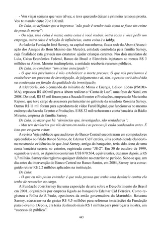 - Vou viajar semana que vem talvez, e tava querendo deixar a primeira remessa pronta.
Vou te mandar entre 70 e 100 mil.
   De Lula, ao defender que a imprensa “não pode é vender tudo como se fosse um crime
de pena de morte”:
   - Ou seja, uma coisa é matar, outra coisa é você roubar, outra coisa é você pedir um
emprego, outra coisa é relação de influências, outra coisa é o lobby.
   Ao lado da Fundação José Sarney, na capital maranhense, fica a sede da Abom (Associ-
ação dos Amigos do Bom Menino das Mercês), entidade controlada pela família Sarney,
cuja finalidade está gravada nos estatutos: ajudar crianças carentes. Nos dois mandatos de
Lula, Caixa Econômica Federal, Banco do Brasil e Eletrobrás injetaram ao menos R$ 3
milhões na Abom. Mesmo inadimplente, a entidade receberia recursos públicos.
   De Lula, ao condenar “um crime antecipado”:
   - O que nós precisamos é não estabelecer a morte precoce. O que nós precisamos é
estabelecer um processo de investigação, de julgamento e aí, sim, a pessoa será absolvida
ou condenada em função da qualidade da investigação.
   A Eletrobrás, sob o comando do ministro de Minas e Energia, Edison Lobão (PMDB-
MA), repassou R$ 400 mil para a Abom realizar o “Canto de Luz”, uma festa de Natal, em
2008. Do total, R$ 83 mil foram para a Sacada Eventos e Produções, empresa de Marizinha
Raposo, que teve cargo de assessora parlamentar no gabinete da senadora Roseana Sarney.
Outros R$ 11 mil foram para a produtora de vídeo Farol Digital, que funcionava no mesmo
endereço da Sacada Eventos e Produções. E R$ 32 mil rechearam a conta bancária da Rádio
Mirante, empresa da família Sarney.
   De Lula, ao dizer que há “denúncias que, investigadas, são verdadeiras”:
   - Mas tem denúncias que não deram em nada e as pessoas já estão condenadas antes. É
isso que eu quero evitar.
   A revista Veja publicou que auditores do Banco Central encontraram em computadores
apreendidos no falido Banco Santos, de Edemar Cid Ferreira, uma contabilidade clandesti-
na mostrando evidências de que José Sarney, amigo do banqueiro, teria sido dono de uma
conta bancária secreta no exterior, registrada como “JS-2”. Em 30 de outubro de 1999,
segundo a revista, os depósitos conteriam US$ 870.564, equivalentes, dez anos depois, a R$
1,7 milhão. Sarney não registrou qualquer dinheiro no exterior no período. Sabe-se que, um
dia antes da intervenção do Banco Central no Banco Santos, em 2004, Sarney teria conse-
guido retirar R$ 2,2 milhões aplicados na instituição.
   De Lula:
   - O que eu não posso entender é que toda pessoa que tenha uma denúncia contra ela
tenha de renunciar ao cargo.
   A Fundação José Sarney fez uma exposição de arte sobre o Descobrimento do Brasil
em 2001, organizada por empresa ligada ao banqueiro Edemar Cid Ferreira. Como re-
gistrou a Folha de S.Paulo, opositores da então governadora do Maranhão, Roseana
Sarney, acusaram-na de gastar R$ 4,3 milhões para reformar instalações da Fundação
para o evento. Depois, ela teria destinado mais R$ 1 milhão para prorrogar a mostra, um
“sucesso de público”.
                                            445
 