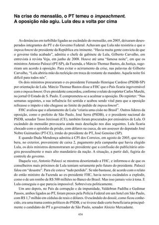 Na crise do mensalão, o PT temeu o impeachment.
A oposição não agiu. Lula deu a volta por cima



    As denúncias em turbilhão ligadas ao escândalo do mensalão, em 2005, deixaram deses-
perados integrantes do PT e do Governo Federal. Achavam que Lula não resistiria e que o
impeachment do presidente da República era iminente. “Havia muita gente convicta de que
o governo tinha acabado”, admitiu o chefe de gabinete de Lula, Gilberto Carvalho, em
entrevista à revista Veja, em junho de 2008. Houve até uma “famosa noite”, em que os
ministros Antonio Palocci (PT-SP), da Fazenda, e Márcio Thomaz Bastos, da Justiça, suge-
riram um acordo à oposição. Para evitar o acirramento da crise, nas palavras de Gilberto
Carvalho, “Lula abriria mão da reeleição em troca do restante do mandato. Aquela noite foi
difícil para todos nós”.
    Os dois ministros procuraram o ex-presidente Fernando Henrique Cardoso (PSDB-SP)
por orientação de Lula. Márcio Thomaz Bastos disse a FHC que o País ficaria ingovernável
com o impeachment. O ex-presidente concordou, conforme o relato do repórter Carlos Marchi,
no jornal O Estado de S. Paulo. E comprometeu-se a acalmar a oposição. Do repórter: “Nas
semanas seguintes, a sua influência foi sentida e acabou sendo vital para que a oposição
refreasse o ímpeto e não chegasse ao limite do pedido de impeachment”.
    FHC avaliou que o afastamento de Lula “criaria uma cisão no Brasil”. Outros líderes da
oposição, como o prefeito de São Paulo, José Serra (PSDB), e o presidente nacional do
PSDB, senador Tasso Jereissati (CE), também foram procurados por emissários de Lula. O
escândalo do mensalão provocaria ainda mais desolação nos dias seguintes. Lula ficaria
chocado com o episódio da prisão, com dólares na cueca, de um assessor do deputado José
Nobre Guimarães (PT-CE), irmão do presidente do PT, José Genoino (SP).
    E quando Duda Mendonça admitiu à CPI dos Correios, em agosto de 2005, que rece-
bera, no exterior, proveniente de caixa 2, pagamento pela campanha que havia elegido
Lula, os dois ministros demonstraram ao presidente que a confissão do publicitário atin-
gira pessoalmente o mais alto mandatário da nação. A situação, a partir dali, fugiria do
controle do governo.
    Daquela vez, Antonio Palocci se mostrou desorientado a FHC, e informou-o de que os
conselheiros mais próximos de Lula temiam seriamente pelo futuro do presidente. Palocci
falou em “desastre”. Para ele estava “tudo perdido”. Se não bastasse, de acordo com o relato
do então ministro da Fazenda ao ex-presidente FHC, havia novos escândalos a explodir,
como o de um rombo de R$ 500 milhões no Banco do Brasil. Mas isso jamais veio à tona. E
Lula conseguiu o que parecia impossível. Sobreviveu politicamente.
    Um ano depois, no País da corrupção e da impunidade, Valdebran Padilha e Gedimar
Passos, ambos ligados ao PT, foram presos pela Polícia Federal em um hotel em São Paulo,
com R$ 1,7 milhão em cédulas de reais e dólares. O escândalo do dossiê, como ficou conhe-
cido, era uma trama contra políticos do PSDB, e se tivesse dado certo beneficiaria principal-
mente o candidato do PT a governador de São Paulo, senador Aloizio Mercadante.
                                             454
 