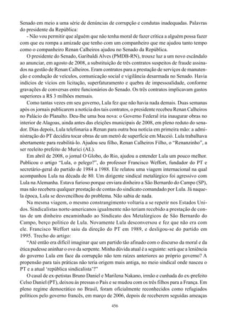 Senado em meio a uma série de denúncias de corrupção e condutas inadequadas. Palavras
do presidente da República:
    - Não vou permitir que alguém que não tenha moral de fazer crítica a alguém possa fazer
com que eu rompa a amizade que tenho com um companheiro que me ajudou tanto tempo
como o companheiro Renan Calheiros ajudou no Senado da República.
    O presidente do Senado, Garibaldi Alves (PMDB-RN), trouxe luz a um novo escândalo
ao anunciar, em agosto de 2008, a substituição de três contratos suspeitos de fraude assina-
dos na gestão de Renan Calheiros. Eram contratos para a prestação de serviços de manuten-
ção e condução de veículos, comunicação social e vigilância desarmada no Senado. Havia
indícios de vícios em licitação, superfaturamento e quebra de impessoalidade, conforme
gravações de conversas entre funcionários do Senado. Os três contratos implicavam gastos
superiores a R$ 3 milhões mensais.
    Como tantas vezes em seu governo, Lula fez que não havia nada demais. Duas semanas
após os jornais publicarem a notícia dos tais contratos, o presidente recebeu Renan Calheiros
no Palácio do Planalto. Deu-lhe uma boa nova: o Governo Federal iria inaugurar obras no
interior de Alagoas, ainda antes das eleições municipais de 2008, em pleno reduto do sena-
dor. Dias depois, Lula telefonaria a Renan para outra boa notícia em primeira mão: a admi-
nistração do PT decidira tocar obras de um metrô de superfície em Maceió. Lula trabalhava
abertamente para reabilitá-lo. Ajudou seu filho, Renan Calheiros Filho, o “Renanzinho”, a
ser reeleito prefeito de Murici (AL).
    Em abril de 2008, o jornal O Globo, do Rio, ajudou a entender Lula um pouco melhor.
Publicou o artigo “Lula, o pelego?”, do professor Francisco Weffort, fundador do PT e
secretário-geral do partido de 1984 a 1988. Ele relatou uma viagem internacional na qual
acompanhou Lula na década de 80. Um dirigente sindical metalúrgico foi agressivo com
Lula na Alemanha. Estava furioso porque enviara dinheiro a São Bernardo do Campo (SP),
mas não recebera qualquer prestação de contas do sindicato comandado por Lula. Já naque-
la época, Lula se desvencilhou do problema. Não sabia de nada.
    Na mesma viagem, o mesmo constrangimento voltaria a se repetir nos Estados Uni-
dos. Sindicalistas norte-americanos igualmente não teriam recebido a prestação de con-
tas de um dinheiro encaminhado ao Sindicato dos Metalúrgicos de São Bernardo do
Campo, berço político de Lula. Novamente Lula desconversou e fez que não era com
ele. Francisco Weffort saiu da direção do PT em 1989, e desligou-se do partido em
1995. Trecho do artigo:
    “Até então era difícil imaginar que um partido tão afinado com o discurso da moral e da
ética pudesse aninhar o ovo da serpente. Minha dúvida atual é a seguinte: será que a leniência
do governo Lula em face da corrupção não tem raízes anteriores ao próprio governo? A
propensão para tais práticas não teria origem mais antiga, no meio sindical onde nasceu o
PT e a atual ‘república sindicalista’?”
    O casal de ex-petistas Bruno Daniel e Marilena Nakano, irmão e cunhada do ex-prefeito
Celso Daniel (PT), deixou às pressas o País e se mudou com os três filhos para a França. Em
pleno regime democrático no Brasil, foram oficialmente reconhecidos como refugiados
políticos pelo governo francês, em março de 2006, depois de receberem seguidas ameaças
                                              456
 