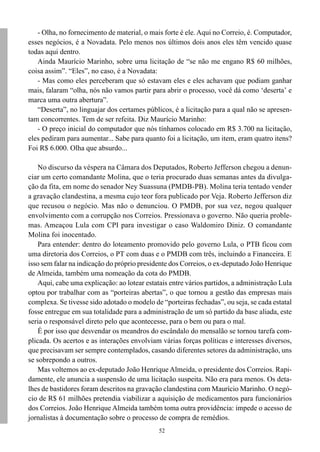- Olha, no fornecimento de material, o mais forte é ele. Aqui no Correio, é. Computador,
esses negócios, é a Novadata. Pelo menos nos últimos dois anos eles têm vencido quase
todas aqui dentro.
   Ainda Maurício Marinho, sobre uma licitação de “se não me engano R$ 60 milhões,
coisa assim”. “Eles”, no caso, é a Novadata:
   - Mas como eles perceberam que só estavam eles e eles achavam que podiam ganhar
mais, falaram “olha, nós não vamos partir para abrir o processo, você dá como ‘deserta’ e
marca uma outra abertura”.
   “Deserta”, no linguajar dos certames públicos, é a licitação para a qual não se apresen-
tam concorrentes. Tem de ser refeita. Diz Maurício Marinho:
   - O preço inicial do computador que nós tínhamos colocado em R$ 3.700 na licitação,
eles pediram para aumentar... Sabe para quanto foi a licitação, um item, eram quatro itens?
Foi R$ 6.000. Olha que absurdo...

    No discurso da véspera na Câmara dos Deputados, Roberto Jefferson chegou a denun-
ciar um certo comandante Molina, que o teria procurado duas semanas antes da divulga-
ção da fita, em nome do senador Ney Suassuna (PMDB-PB). Molina teria tentado vender
a gravação clandestina, a mesma cujo teor fora publicado por Veja. Roberto Jefferson diz
que recusou o negócio. Mas não o denunciou. O PMDB, por sua vez, negou qualquer
envolvimento com a corrupção nos Correios. Pressionava o governo. Não queria proble-
mas. Ameaçou Lula com CPI para investigar o caso Waldomiro Diniz. O comandante
Molina foi inocentado.
    Para entender: dentro do loteamento promovido pelo governo Lula, o PTB ficou com
uma diretoria dos Correios, o PT com duas e o PMDB com três, incluindo a Financeira. E
isso sem falar na indicação do próprio presidente dos Correios, o ex-deputado João Henrique
de Almeida, também uma nomeação da cota do PMDB.
    Aqui, cabe uma explicação: ao lotear estatais entre vários partidos, a administração Lula
optou por trabalhar com as “porteiras abertas”, o que tornou a gestão das empresas mais
complexa. Se tivesse sido adotado o modelo de “porteiras fechadas”, ou seja, se cada estatal
fosse entregue em sua totalidade para a administração de um só partido da base aliada, este
seria o responsável direto pelo que acontecesse, para o bem ou para o mal.
    É por isso que desvendar os meandros do escândalo do mensalão se tornou tarefa com-
plicada. Os acertos e as interações envolviam várias forças políticas e interesses diversos,
que precisavam ser sempre contemplados, casando diferentes setores da administração, uns
se sobrepondo a outros.
    Mas voltemos ao ex-deputado João Henrique Almeida, o presidente dos Correios. Rapi-
damente, ele anuncia a suspensão de uma licitação suspeita. Não era para menos. Os deta-
lhes de bastidores foram descritos na gravação clandestina com Maurício Marinho. O negó-
cio de R$ 61 milhões pretendia viabilizar a aquisição de medicamentos para funcionários
dos Correios. João Henrique Almeida também toma outra providência: impede o acesso de
jornalistas à documentação sobre o processo de compra de remédios.
                                              52
 