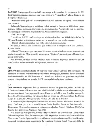 11
24/5/2005 O deputado Roberto Jefferson reage a declarações do presidente do PT,
José Genoino, segundo as quais o governo precisava “requalificar” a base de apoio no
Congresso Nacional:
   - Genoino disse que o PT não empurra lixo para debaixo do tapete. Todos sabem
que empurra.
   Roberto Jefferson diz que o partido de Lula é traiçoeiro. Compara-o à fábula do escor-
pião que pede ao sapo para atravessar o rio em suas costas. Promete não picá-lo, mas trai.
Não consegue contrariar a própria natureza. Os dois morrem afogados.
   - O PTB é o sapo.
   O presidente do PTB confidencia que os ministros José Dirceu e Aldo Rebelo (PC do B-
SP), das Relações Institucionais, estiveram em sua própria casa no dia anterior.
   - Eles só faltaram se ajoelhar para pedir a retirada das assinaturas.
   No caso, a retirada das assinaturas que endossavam a criação da CPI dos Correios.
E, com ironia:
   - Mas a CPI que pega o governo, com 18 estatais, com tentáculos enormes, vamos trazer
aqui o tesoureiro do PT, o segundo tesoureiro, o “Silvinho”, vamos trazer o Dirceu. Ah!,
essa é importante...
   Mas Roberto Jefferson acabará retirando a sua assinatura do pedido de criação da CPI
dos Correios. Vai se arrepender amargamente, como se verá.

12
25/5/2005 Em sessão tumultuada, o Congresso cria a CPI dos Correios. 236 deputados e 52
senadores assinam o requerimento que autoriza a investigação, bem mais do que o número
mínimo necessário, de 171 deputados e 27 senadores. A derrota do governo é expressiva
porque 14 deputados e um senador do PT votam pela instalação da comissão.

13
26/5/2005 Outra empresa na área de influência do PTB vai parar nos jornais. A Folha de
S.Paulo publica que a Eletronuclear, uma subsidiária da Eletrobrás, recomendou a contratação
da corretora Assurê Corretagem de Seguros. É a empresa de Henrique Brandão, o amigo de
Roberto Jefferson, escolhida para intermediar um seguro de US$ 3,6 milhões das Usinas
Angra 1 e 2, em 2004. O negócio teria rendido US$ 360 mil a Brandão.
   A recomendação foi feita pela Eletronuclear, por meio de carta à Bradesco Auto-Re, do
grupo Bradesco, que vencera uma licitação. Carlos Padilha, diretor de Administração e
Finanças da Eletronuclear, assinou a carta recomendando a Assurê. Filiado ao PT, Carlos
Padilha é ex-prefeito de Angra dos Reis (RJ).
   Já o diretor de Planejamento, Gestão e Meio Ambiente da Eletronuclear, Luiz Rondon
Teixeira Magalhães Filho, foi nomeado pelo PTB. O principal assessor dele, Marcos Vinícius
Vasconcelos Ferreira, é genro de Roberto Jefferson e mantém relações com Henrique Brandão.
A Assurê contribuiu para a campanha da vereadora Cristiane Brasil Francisco, filha de
                                             55
 