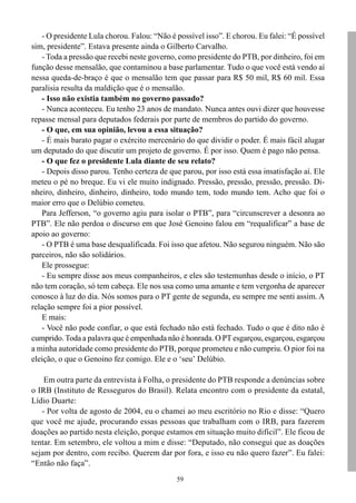 - O presidente Lula chorou. Falou: “Não é possível isso”. E chorou. Eu falei: “É possível
sim, presidente”. Estava presente ainda o Gilberto Carvalho.
    - Toda a pressão que recebi neste governo, como presidente do PTB, por dinheiro, foi em
função desse mensalão, que contaminou a base parlamentar. Tudo o que você está vendo aí
nessa queda-de-braço é que o mensalão tem que passar para R$ 50 mil, R$ 60 mil. Essa
paralisia resulta da maldição que é o mensalão.
    - Isso não existia também no governo passado?
    - Nunca aconteceu. Eu tenho 23 anos de mandato. Nunca antes ouvi dizer que houvesse
repasse mensal para deputados federais por parte de membros do partido do governo.
    - O que, em sua opinião, levou a essa situação?
    - É mais barato pagar o exército mercenário do que dividir o poder. É mais fácil alugar
um deputado do que discutir um projeto de governo. É por isso. Quem é pago não pensa.
    - O que fez o presidente Lula diante de seu relato?
    - Depois disso parou. Tenho certeza de que parou, por isso está essa insatisfação aí. Ele
meteu o pé no breque. Eu vi ele muito indignado. Pressão, pressão, pressão, pressão. Di-
nheiro, dinheiro, dinheiro, dinheiro, todo mundo tem, todo mundo tem. Acho que foi o
maior erro que o Delúbio cometeu.
    Para Jefferson, “o governo agiu para isolar o PTB”, para “circunscrever a desonra ao
PTB”. Ele não perdoa o discurso em que José Genoino falou em “requalificar” a base de
apoio ao governo:
    - O PTB é uma base desqualificada. Foi isso que afetou. Não segurou ninguém. Não são
parceiros, não são solidários.
    Ele prossegue:
    - Eu sempre disse aos meus companheiros, e eles são testemunhas desde o início, o PT
não tem coração, só tem cabeça. Ele nos usa como uma amante e tem vergonha de aparecer
conosco à luz do dia. Nós somos para o PT gente de segunda, eu sempre me senti assim. A
relação sempre foi a pior possível.
    E mais:
    - Você não pode confiar, o que está fechado não está fechado. Tudo o que é dito não é
cumprido. Toda a palavra que é empenhada não é honrada. O PT esgarçou, esgarçou, esgarçou
a minha autoridade como presidente do PTB, porque prometeu e não cumpriu. O pior foi na
eleição, o que o Genoino fez comigo. Ele e o ‘seu’ Delúbio.

    Em outra parte da entrevista à Folha, o presidente do PTB responde a denúncias sobre
o IRB (Instituto de Resseguros do Brasil). Relata encontro com o presidente da estatal,
Lídio Duarte:
   - Por volta de agosto de 2004, eu o chamei ao meu escritório no Rio e disse: “Quero
que você me ajude, procurando essas pessoas que trabalham com o IRB, para fazerem
doações ao partido nesta eleição, porque estamos em situação muito difícil”. Ele ficou de
tentar. Em setembro, ele voltou a mim e disse: “Deputado, não consegui que as doações
sejam por dentro, com recibo. Querem dar por fora, e isso eu não quero fazer”. Eu falei:
“Então não faça”.
                                              59
 